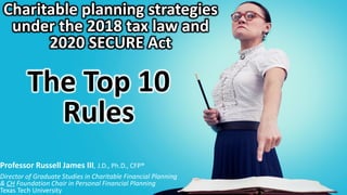 Charitable planning strategies
under the 2018 tax law and
2020 SECURE Act
The Top 10
Rules
Professor Russell James III, J.D., Ph.D., CFP®
Director of Graduate Studies in Charitable Financial Planning
& CH Foundation Chair in Personal Financial Planning
Texas Tech University
 