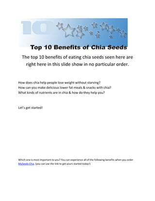 The top 10 benefits of eating chia seeds seen here are 
right here in this slide show in no particular order. 
How does chia help people lose weight without starving? 
How can you make delicious lower fat meals & snacks with chia? 
What kinds of nutrients are in chia & how do they help you? 
Let’s get started! 
Which one is most important to you? You can experience all of the following benefits when you order 
MySeeds Chia. (you can use the link to get yours started today!) 
 