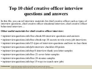 Top 10 chief creative officer interview
questions and answers
In this file, you can ref interview materials for chief creative officer such as types of
interview questions, chief creative officer situational interview, chief creative officer
behavioral interview…
Other useful materials for chief creative officer interview:
• topinterviewquestions.info/free-ebook-80-interview-questions-and-answers
• topinterviewquestions.info/free-ebook-top-18-secrets-to-win-every-job-interviews
• topinterviewquestions.info/13-types-of-interview-questions-and-how-to-face-them
• topinterviewquestions.info/job-interview-checklist-40-points
• topinterviewquestions.info/top-8-interview-thank-you-letter-samples
• topinterviewquestions.info/free-21-cover-letter-samples
• topinterviewquestions.info/free-24-resume-samples
• topinterviewquestions.info/top-15-ways-to-search-new-jobs
Useful materials: • topinterviewquestions.info/free-ebook-80-interview-questions-and-answers
• topinterviewquestions.info/free-ebook-top-18-secrets-to-win-every-job-interviews
 