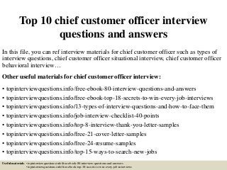 Top 10 chief customer officer interview
questions and answers
In this file, you can ref interview materials for chief customer officer such as types of
interview questions, chief customer officer situational interview, chief customer officer
behavioral interview…
Other useful materials for chief customer officer interview:
• topinterviewquestions.info/free-ebook-80-interview-questions-and-answers
• topinterviewquestions.info/free-ebook-top-18-secrets-to-win-every-job-interviews
• topinterviewquestions.info/13-types-of-interview-questions-and-how-to-face-them
• topinterviewquestions.info/job-interview-checklist-40-points
• topinterviewquestions.info/top-8-interview-thank-you-letter-samples
• topinterviewquestions.info/free-21-cover-letter-samples
• topinterviewquestions.info/free-24-resume-samples
• topinterviewquestions.info/top-15-ways-to-search-new-jobs
Useful materials: • topinterviewquestions.info/free-ebook-80-interview-questions-and-answers
• topinterviewquestions.info/free-ebook-top-18-secrets-to-win-every-job-interviews
 