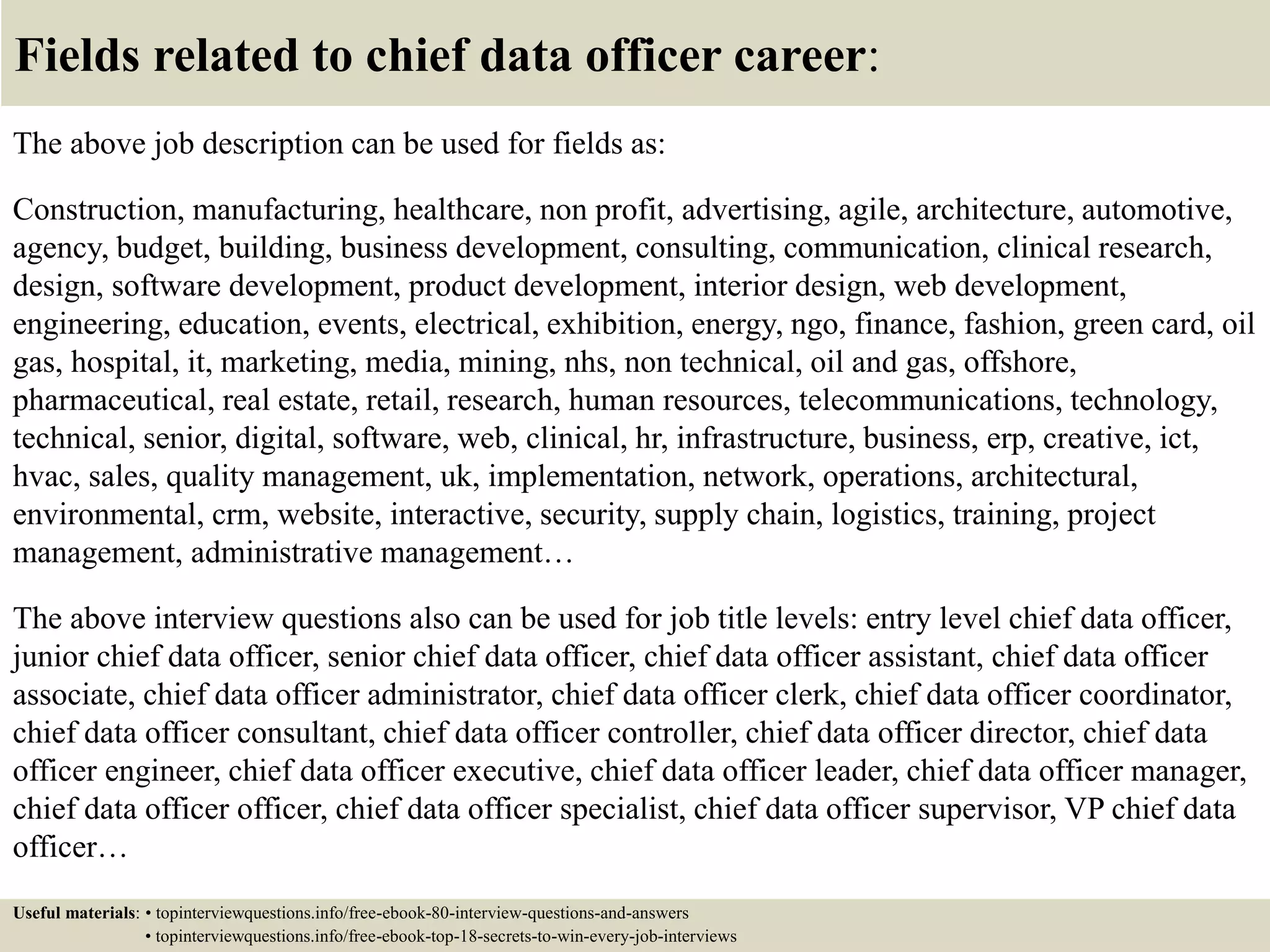 Fields related to chief data officer career:
The above job description can be used for fields as:
Construction, manufacturing, healthcare, non profit, advertising, agile, architecture, automotive,
agency, budget, building, business development, consulting, communication, clinical research,
design, software development, product development, interior design, web development,
engineering, education, events, electrical, exhibition, energy, ngo, finance, fashion, green card, oil
gas, hospital, it, marketing, media, mining, nhs, non technical, oil and gas, offshore,
pharmaceutical, real estate, retail, research, human resources, telecommunications, technology,
technical, senior, digital, software, web, clinical, hr, infrastructure, business, erp, creative, ict,
hvac, sales, quality management, uk, implementation, network, operations, architectural,
environmental, crm, website, interactive, security, supply chain, logistics, training, project
management, administrative management…
The above interview questions also can be used for job title levels: entry level chief data officer,
junior chief data officer, senior chief data officer, chief data officer assistant, chief data officer
associate, chief data officer administrator, chief data officer clerk, chief data officer coordinator,
chief data officer consultant, chief data officer controller, chief data officer director, chief data
officer engineer, chief data officer executive, chief data officer leader, chief data officer manager,
chief data officer officer, chief data officer specialist, chief data officer supervisor, VP chief data
officer…
Useful materials: • topinterviewquestions.info/free-ebook-80-interview-questions-and-answers
• topinterviewquestions.info/free-ebook-top-18-secrets-to-win-every-job-interviews
 