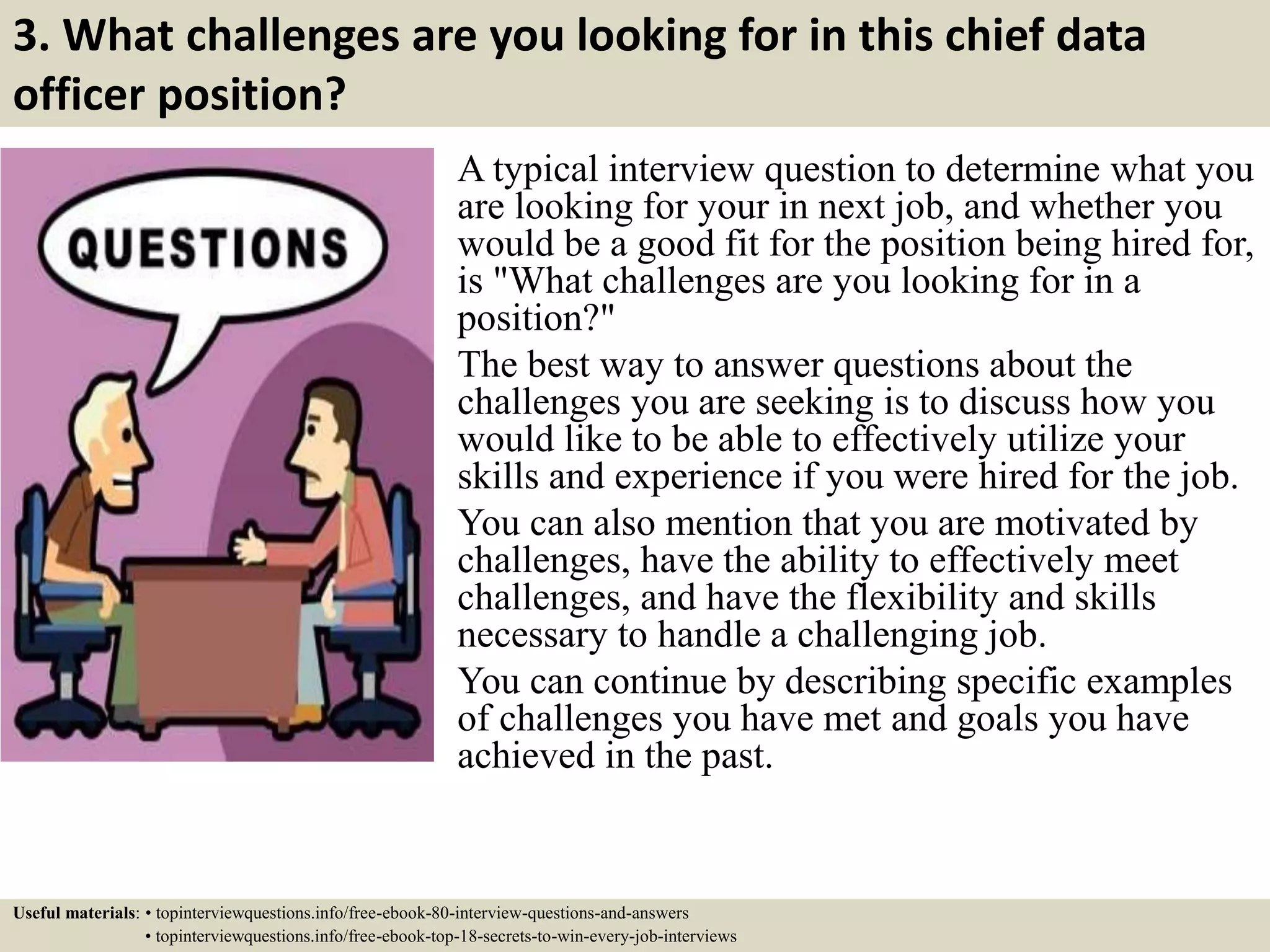 3. What challenges are you looking for in this chief data
officer position?
A typical interview question to determine what you
are looking for your in next job, and whether you
would be a good fit for the position being hired for,
is "What challenges are you looking for in a
position?"
The best way to answer questions about the
challenges you are seeking is to discuss how you
would like to be able to effectively utilize your
skills and experience if you were hired for the job.
You can also mention that you are motivated by
challenges, have the ability to effectively meet
challenges, and have the flexibility and skills
necessary to handle a challenging job.
You can continue by describing specific examples
of challenges you have met and goals you have
achieved in the past.
Useful materials: • topinterviewquestions.info/free-ebook-80-interview-questions-and-answers
• topinterviewquestions.info/free-ebook-top-18-secrets-to-win-every-job-interviews
 