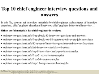 Top 10 chief engineer interview questions and
answers
In this file, you can ref interview materials for chief engineer such as types of interview
questions, chief engineer situational interview, chief engineer behavioral interview…
Other useful materials for chief engineer interview:
• topinterviewquestions.info/free-ebook-80-interview-questions-and-answers
• topinterviewquestions.info/free-ebook-top-18-secrets-to-win-every-job-interviews
• topinterviewquestions.info/13-types-of-interview-questions-and-how-to-face-them
• topinterviewquestions.info/job-interview-checklist-40-points
• topinterviewquestions.info/top-8-interview-thank-you-letter-samples
• topinterviewquestions.info/free-21-cover-letter-samples
• topinterviewquestions.info/free-24-resume-samples
• topinterviewquestions.info/top-15-ways-to-search-new-jobs
Useful materials: • topinterviewquestions.info/free-ebook-80-interview-questions-and-answers
• topinterviewquestions.info/free-ebook-top-18-secrets-to-win-every-job-interviews
 