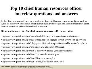 Top 10 chief human resources officer
interview questions and answers
In this file, you can ref interview materials for chief human resources officer such as
types of interview questions, chief human resources officer situational interview, chief
human resources officer behavioral interview…
Other useful materials for chief human resources officer interview:
• topinterviewquestions.info/free-ebook-80-interview-questions-and-answers
• topinterviewquestions.info/free-ebook-top-18-secrets-to-win-every-job-interviews
• topinterviewquestions.info/13-types-of-interview-questions-and-how-to-face-them
• topinterviewquestions.info/job-interview-checklist-40-points
• topinterviewquestions.info/top-8-interview-thank-you-letter-samples
• topinterviewquestions.info/free-21-cover-letter-samples
• topinterviewquestions.info/free-24-resume-samples
• topinterviewquestions.info/top-15-ways-to-search-new-jobs
Useful materials: • topinterviewquestions.info/free-ebook-80-interview-questions-and-answers
• topinterviewquestions.info/free-ebook-top-18-secrets-to-win-every-job-interviews
 