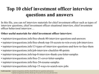 Top 10 chief investment officer interview
questions and answers
In this file, you can ref interview materials for chief investment officer such as types of
interview questions, chief investment officer situational interview, chief investment
officer behavioral interview…
Other useful materials for chief investment officer interview:
• topinterviewquestions.info/free-ebook-80-interview-questions-and-answers
• topinterviewquestions.info/free-ebook-top-18-secrets-to-win-every-job-interviews
• topinterviewquestions.info/13-types-of-interview-questions-and-how-to-face-them
• topinterviewquestions.info/job-interview-checklist-40-points
• topinterviewquestions.info/top-8-interview-thank-you-letter-samples
• topinterviewquestions.info/free-21-cover-letter-samples
• topinterviewquestions.info/free-24-resume-samples
• topinterviewquestions.info/top-15-ways-to-search-new-jobs
Useful materials: • topinterviewquestions.info/free-ebook-80-interview-questions-and-answers
• topinterviewquestions.info/free-ebook-top-18-secrets-to-win-every-job-interviews
 