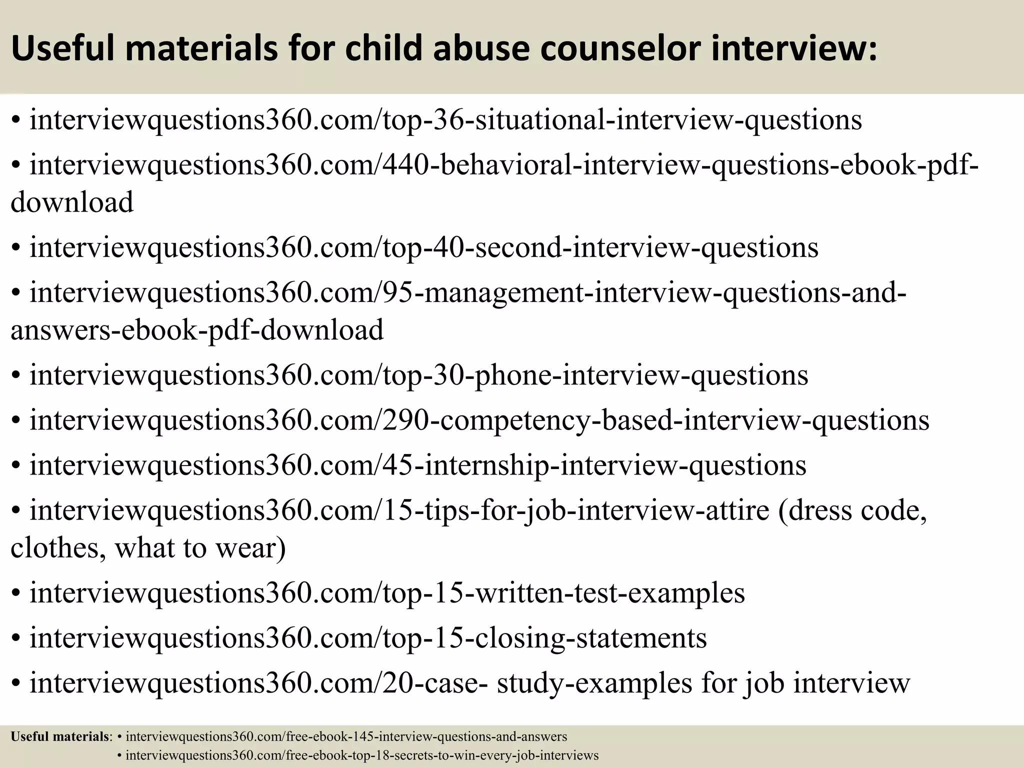 Useful materials for child abuse counselor interview:
• interviewquestions360.com/top-36-situational-interview-questions
• interviewquestions360.com/440-behavioral-interview-questions-ebook-pdf-
download
• interviewquestions360.com/top-40-second-interview-questions
• interviewquestions360.com/95-management-interview-questions-and-
answers-ebook-pdf-download
• interviewquestions360.com/top-30-phone-interview-questions
• interviewquestions360.com/290-competency-based-interview-questions
• interviewquestions360.com/45-internship-interview-questions
• interviewquestions360.com/15-tips-for-job-interview-attire (dress code,
clothes, what to wear)
• interviewquestions360.com/top-15-written-test-examples
• interviewquestions360.com/top-15-closing-statements
• interviewquestions360.com/20-case- study-examples for job interview
Useful materials: • interviewquestions360.com/free-ebook-145-interview-questions-and-answers
• interviewquestions360.com/free-ebook-top-18-secrets-to-win-every-job-interviews
 