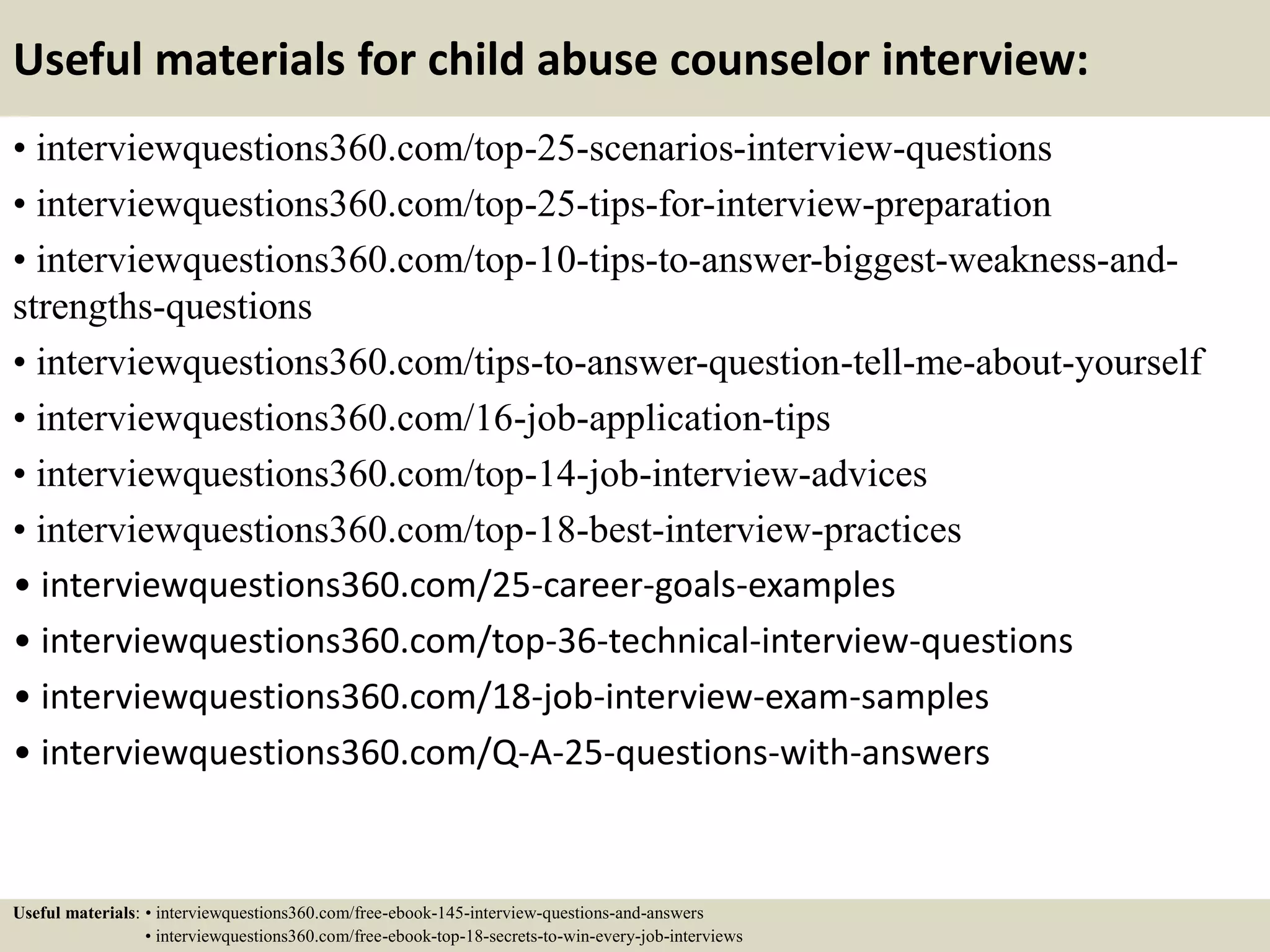 Useful materials for child abuse counselor interview:
• interviewquestions360.com/top-25-scenarios-interview-questions
• interviewquestions360.com/top-25-tips-for-interview-preparation
• interviewquestions360.com/top-10-tips-to-answer-biggest-weakness-and-
strengths-questions
• interviewquestions360.com/tips-to-answer-question-tell-me-about-yourself
• interviewquestions360.com/16-job-application-tips
• interviewquestions360.com/top-14-job-interview-advices
• interviewquestions360.com/top-18-best-interview-practices
• interviewquestions360.com/25-career-goals-examples
• interviewquestions360.com/top-36-technical-interview-questions
• interviewquestions360.com/18-job-interview-exam-samples
• interviewquestions360.com/Q-A-25-questions-with-answers
Useful materials: • interviewquestions360.com/free-ebook-145-interview-questions-and-answers
• interviewquestions360.com/free-ebook-top-18-secrets-to-win-every-job-interviews
 