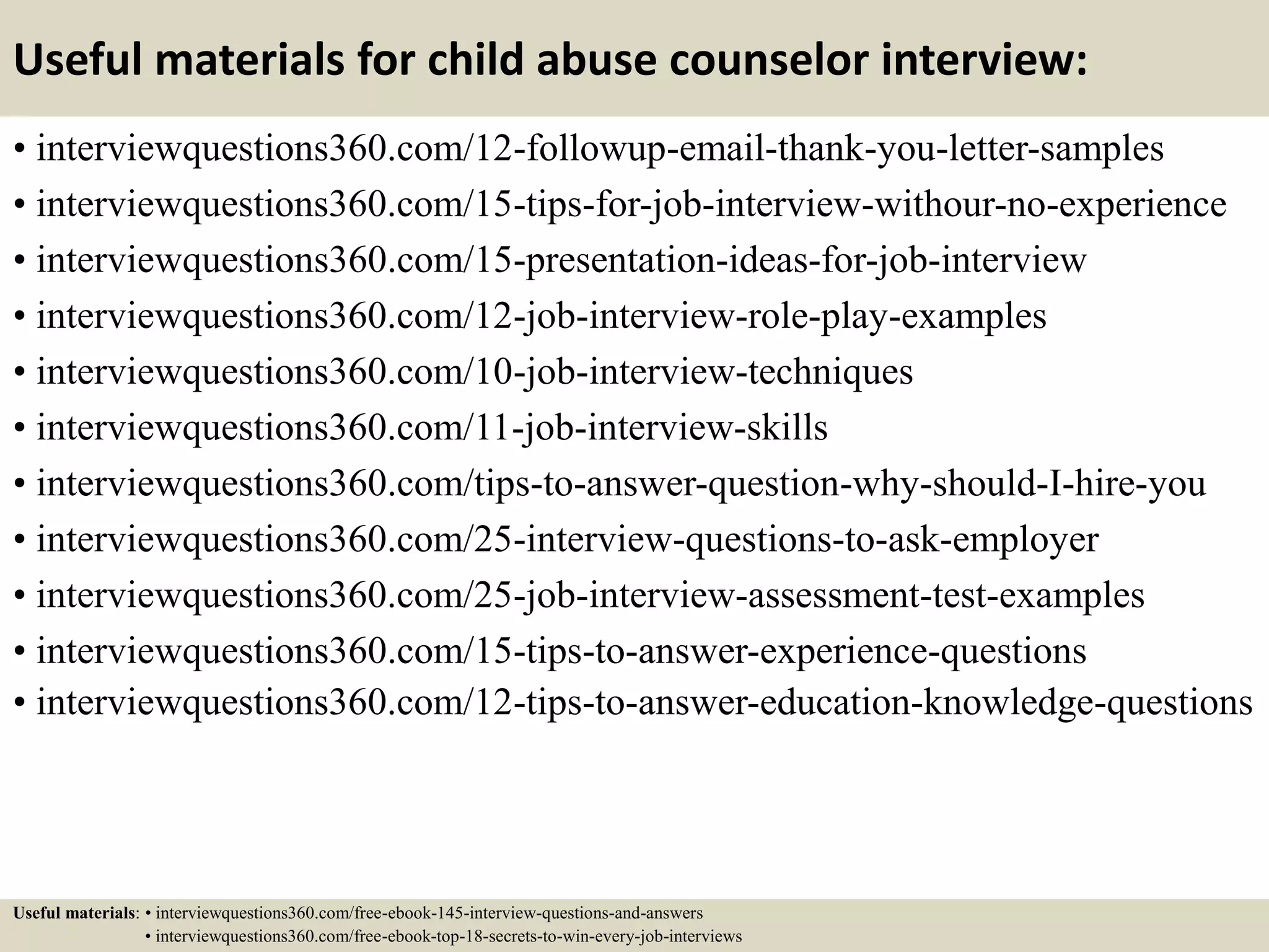 Useful materials for child abuse counselor interview:
• interviewquestions360.com/12-followup-email-thank-you-letter-samples
• interviewquestions360.com/15-tips-for-job-interview-withour-no-experience
• interviewquestions360.com/15-presentation-ideas-for-job-interview
• interviewquestions360.com/12-job-interview-role-play-examples
• interviewquestions360.com/10-job-interview-techniques
• interviewquestions360.com/11-job-interview-skills
• interviewquestions360.com/tips-to-answer-question-why-should-I-hire-you
• interviewquestions360.com/25-interview-questions-to-ask-employer
• interviewquestions360.com/25-job-interview-assessment-test-examples
• interviewquestions360.com/15-tips-to-answer-experience-questions
• interviewquestions360.com/12-tips-to-answer-education-knowledge-questions
Useful materials: • interviewquestions360.com/free-ebook-145-interview-questions-and-answers
• interviewquestions360.com/free-ebook-top-18-secrets-to-win-every-job-interviews
 