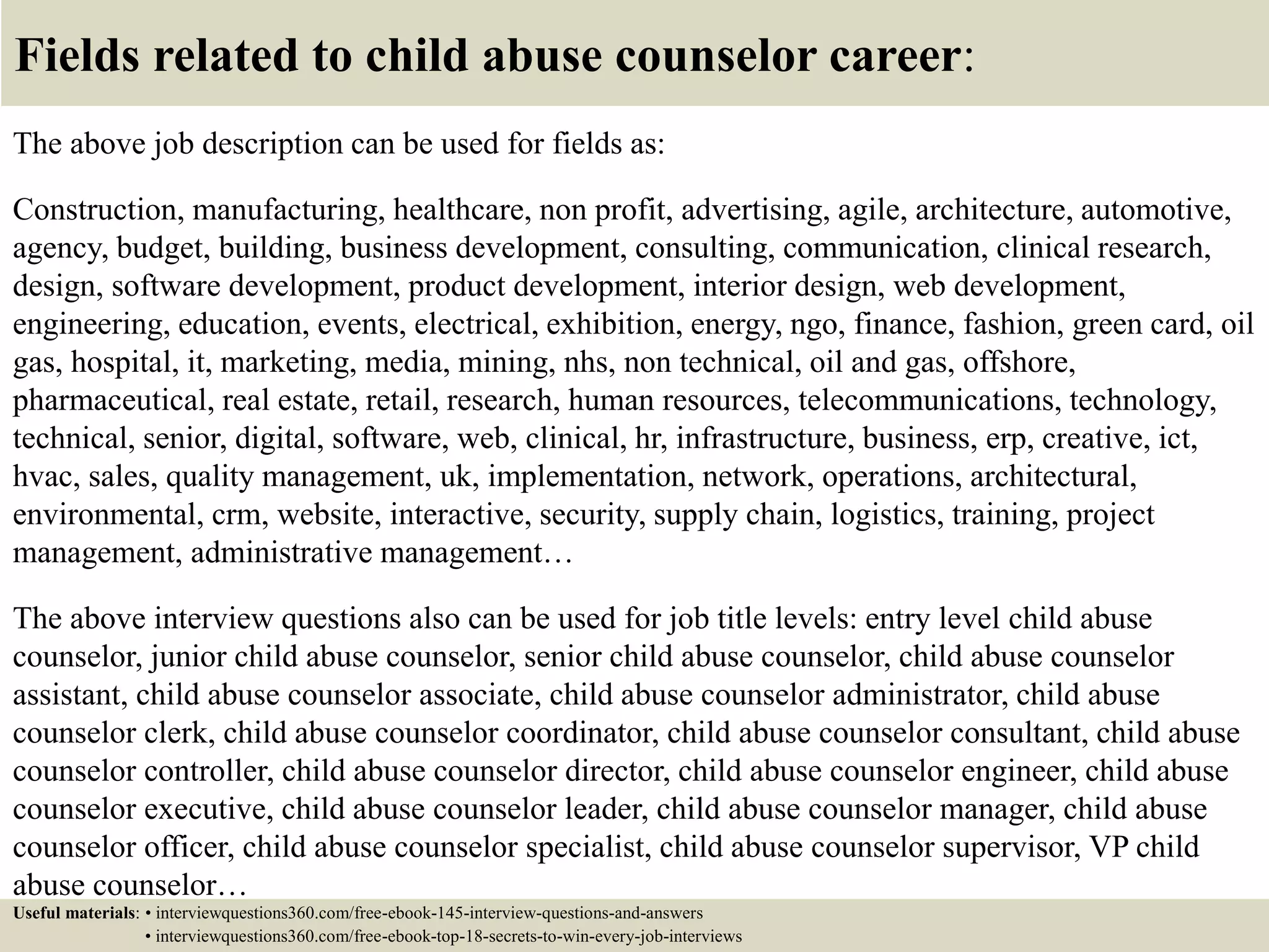 Fields related to child abuse counselor career:
The above job description can be used for fields as:
Construction, manufacturing, healthcare, non profit, advertising, agile, architecture, automotive,
agency, budget, building, business development, consulting, communication, clinical research,
design, software development, product development, interior design, web development,
engineering, education, events, electrical, exhibition, energy, ngo, finance, fashion, green card, oil
gas, hospital, it, marketing, media, mining, nhs, non technical, oil and gas, offshore,
pharmaceutical, real estate, retail, research, human resources, telecommunications, technology,
technical, senior, digital, software, web, clinical, hr, infrastructure, business, erp, creative, ict,
hvac, sales, quality management, uk, implementation, network, operations, architectural,
environmental, crm, website, interactive, security, supply chain, logistics, training, project
management, administrative management…
The above interview questions also can be used for job title levels: entry level child abuse
counselor, junior child abuse counselor, senior child abuse counselor, child abuse counselor
assistant, child abuse counselor associate, child abuse counselor administrator, child abuse
counselor clerk, child abuse counselor coordinator, child abuse counselor consultant, child abuse
counselor controller, child abuse counselor director, child abuse counselor engineer, child abuse
counselor executive, child abuse counselor leader, child abuse counselor manager, child abuse
counselor officer, child abuse counselor specialist, child abuse counselor supervisor, VP child
abuse counselor…
Useful materials: • interviewquestions360.com/free-ebook-145-interview-questions-and-answers
• interviewquestions360.com/free-ebook-top-18-secrets-to-win-every-job-interviews
 