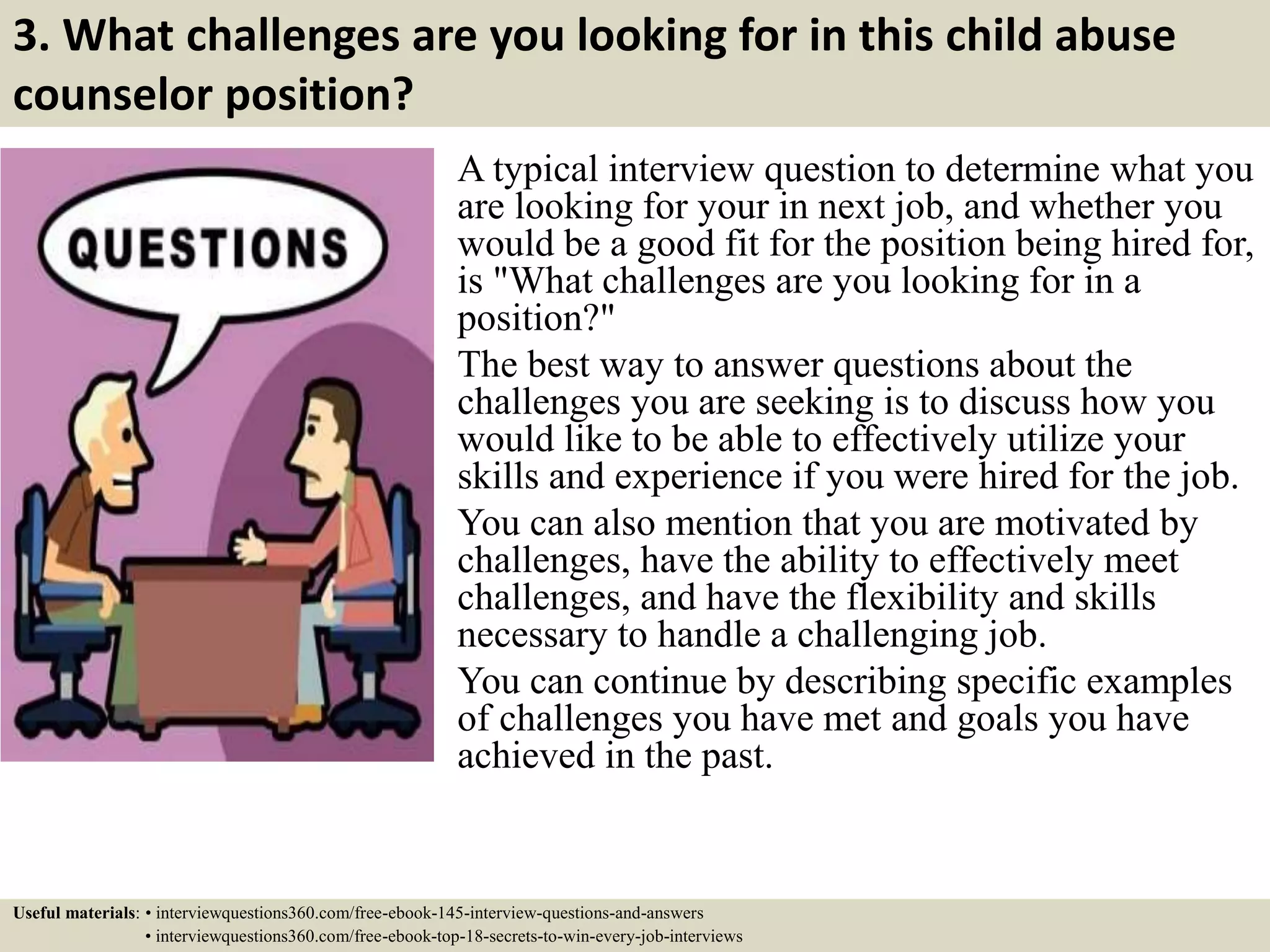 3. What challenges are you looking for in this child abuse
counselor position?
A typical interview question to determine what you
are looking for your in next job, and whether you
would be a good fit for the position being hired for,
is "What challenges are you looking for in a
position?"
The best way to answer questions about the
challenges you are seeking is to discuss how you
would like to be able to effectively utilize your
skills and experience if you were hired for the job.
You can also mention that you are motivated by
challenges, have the ability to effectively meet
challenges, and have the flexibility and skills
necessary to handle a challenging job.
You can continue by describing specific examples
of challenges you have met and goals you have
achieved in the past.
Useful materials: • interviewquestions360.com/free-ebook-145-interview-questions-and-answers
• interviewquestions360.com/free-ebook-top-18-secrets-to-win-every-job-interviews
 