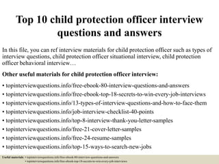 Top 10 child protection officer interview
questions and answers
In this file, you can ref interview materials for child protection officer such as types of
interview questions, child protection officer situational interview, child protection
officer behavioral interview…
Other useful materials for child protection officer interview:
• topinterviewquestions.info/free-ebook-80-interview-questions-and-answers
• topinterviewquestions.info/free-ebook-top-18-secrets-to-win-every-job-interviews
• topinterviewquestions.info/13-types-of-interview-questions-and-how-to-face-them
• topinterviewquestions.info/job-interview-checklist-40-points
• topinterviewquestions.info/top-8-interview-thank-you-letter-samples
• topinterviewquestions.info/free-21-cover-letter-samples
• topinterviewquestions.info/free-24-resume-samples
• topinterviewquestions.info/top-15-ways-to-search-new-jobs
Useful materials: • topinterviewquestions.info/free-ebook-80-interview-questions-and-answers
• topinterviewquestions.info/free-ebook-top-18-secrets-to-win-every-job-interviews
 
