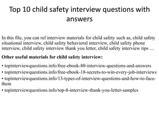 Top 10 child safety interview questions with 
answers 
In this file, you can ref interview materials for child safety such as, child safety 
situational interview, child safety behavioral interview, child safety phone 
interview, child safety interview thank you letter, child safety interview tips … 
Other useful materials for child safety interview: 
• topinterviewquestions.info/free-ebook-80-interview-questions-and-answers 
• topinterviewquestions.info/free-ebook-18-secrets-to-win-every-job-interviews 
• topinterviewquestions.info/13-types-of-interview-questions-and-how-to-face-them 
• topinterviewquestions.info/top-8-interview-thank-you-letter-samples 
 