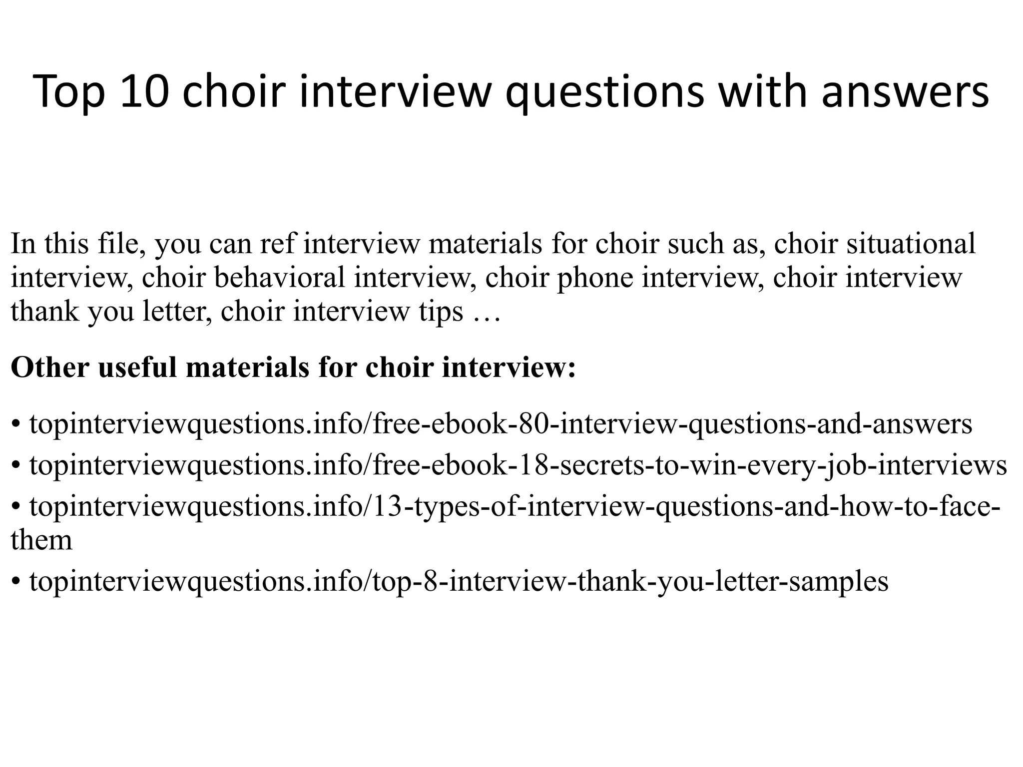 Top 10 choir interview questions with answers 
In this file, you can ref interview materials for choir such as, choir situational 
interview, choir behavioral interview, choir phone interview, choir interview 
thank you letter, choir interview tips … 
Other useful materials for choir interview: 
• topinterviewquestions.info/free-ebook-80-interview-questions-and-answers 
• topinterviewquestions.info/free-ebook-18-secrets-to-win-every-job-interviews 
• topinterviewquestions.info/13-types-of-interview-questions-and-how-to-face-them 
• topinterviewquestions.info/top-8-interview-thank-you-letter-samples 
 