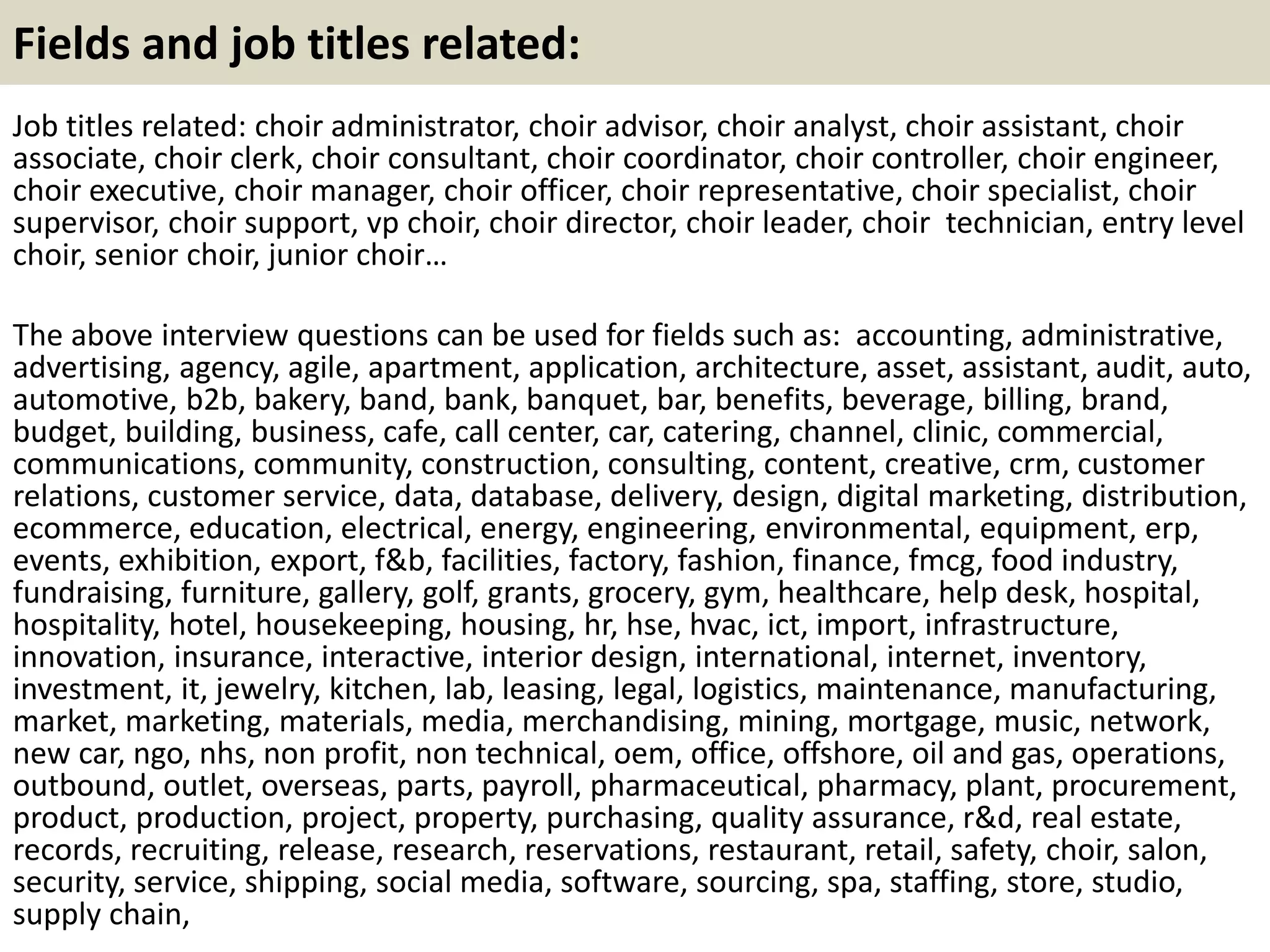 Fields and job titles related: 
Job titles related: choir administrator, choir advisor, choir analyst, choir assistant, choir 
associate, choir clerk, choir consultant, choir coordinator, choir controller, choir engineer, 
choir executive, choir manager, choir officer, choir representative, choir specialist, choir 
supervisor, choir support, vp choir, choir director, choir leader, choir technician, entry level 
choir, senior choir, junior choir… 
The above interview questions can be used for fields such as: accounting, administrative, 
advertising, agency, agile, apartment, application, architecture, asset, assistant, audit, auto, 
automotive, b2b, bakery, band, bank, banquet, bar, benefits, beverage, billing, brand, 
budget, building, business, cafe, call center, car, catering, channel, clinic, commercial, 
communications, community, construction, consulting, content, creative, crm, customer 
relations, customer service, data, database, delivery, design, digital marketing, distribution, 
ecommerce, education, electrical, energy, engineering, environmental, equipment, erp, 
events, exhibition, export, f&b, facilities, factory, fashion, finance, fmcg, food industry, 
fundraising, furniture, gallery, golf, grants, grocery, gym, healthcare, help desk, hospital, 
hospitality, hotel, housekeeping, housing, hr, hse, hvac, ict, import, infrastructure, 
innovation, insurance, interactive, interior design, international, internet, inventory, 
investment, it, jewelry, kitchen, lab, leasing, legal, logistics, maintenance, manufacturing, 
market, marketing, materials, media, merchandising, mining, mortgage, music, network, 
new car, ngo, nhs, non profit, non technical, oem, office, offshore, oil and gas, operations, 
outbound, outlet, overseas, parts, payroll, pharmaceutical, pharmacy, plant, procurement, 
product, production, project, property, purchasing, quality assurance, r&d, real estate, 
records, recruiting, release, research, reservations, restaurant, retail, safety, choir, salon, 
security, service, shipping, social media, software, sourcing, spa, staffing, store, studio, 
supply chain, 
