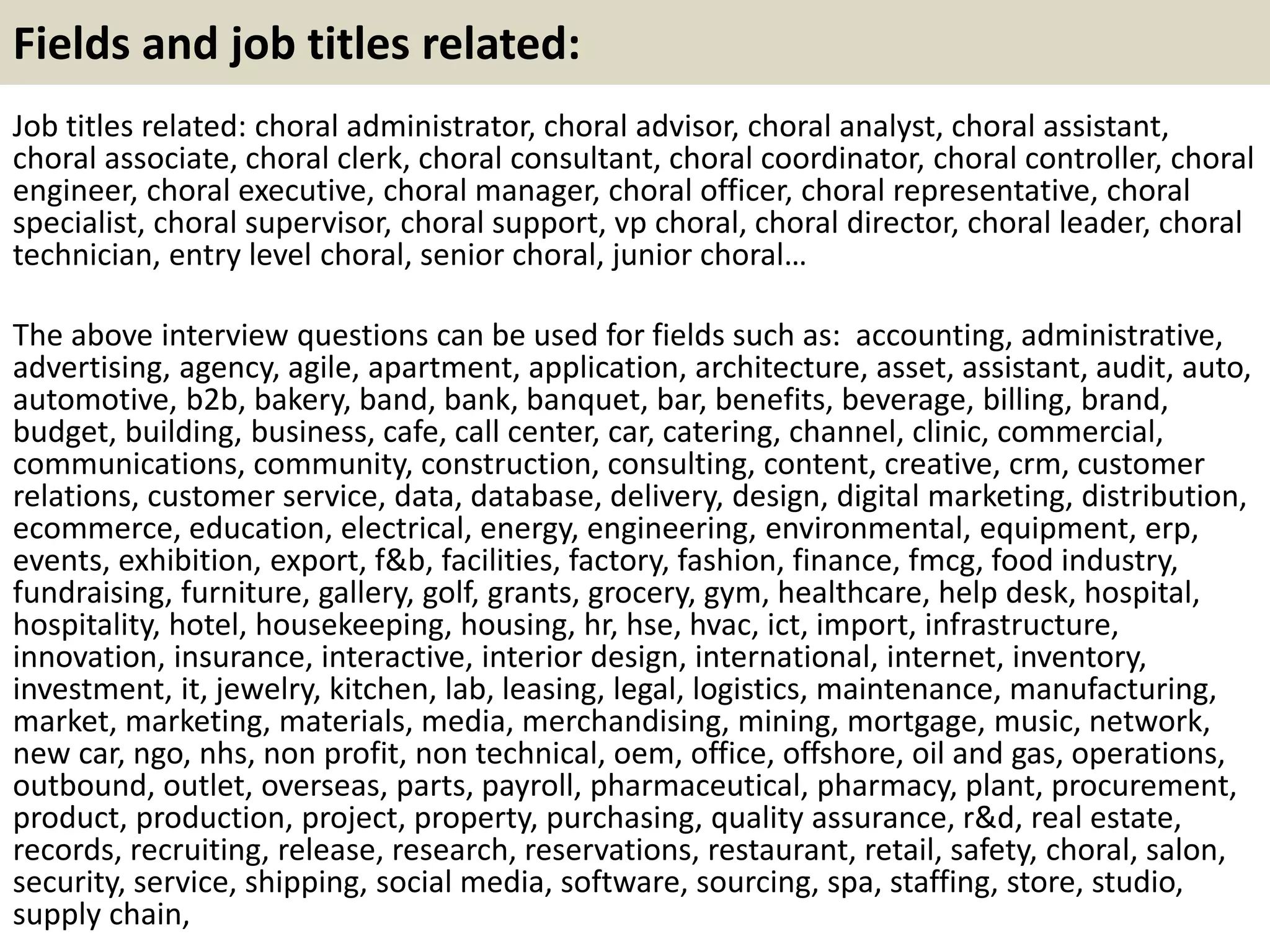Fields and job titles related: 
Job titles related: choral administrator, choral advisor, choral analyst, choral assistant, 
choral associate, choral clerk, choral consultant, choral coordinator, choral controller, choral 
engineer, choral executive, choral manager, choral officer, choral representative, choral 
specialist, choral supervisor, choral support, vp choral, choral director, choral leader, choral 
technician, entry level choral, senior choral, junior choral… 
The above interview questions can be used for fields such as: accounting, administrative, 
advertising, agency, agile, apartment, application, architecture, asset, assistant, audit, auto, 
automotive, b2b, bakery, band, bank, banquet, bar, benefits, beverage, billing, brand, 
budget, building, business, cafe, call center, car, catering, channel, clinic, commercial, 
communications, community, construction, consulting, content, creative, crm, customer 
relations, customer service, data, database, delivery, design, digital marketing, distribution, 
ecommerce, education, electrical, energy, engineering, environmental, equipment, erp, 
events, exhibition, export, f&b, facilities, factory, fashion, finance, fmcg, food industry, 
fundraising, furniture, gallery, golf, grants, grocery, gym, healthcare, help desk, hospital, 
hospitality, hotel, housekeeping, housing, hr, hse, hvac, ict, import, infrastructure, 
innovation, insurance, interactive, interior design, international, internet, inventory, 
investment, it, jewelry, kitchen, lab, leasing, legal, logistics, maintenance, manufacturing, 
market, marketing, materials, media, merchandising, mining, mortgage, music, network, 
new car, ngo, nhs, non profit, non technical, oem, office, offshore, oil and gas, operations, 
outbound, outlet, overseas, parts, payroll, pharmaceutical, pharmacy, plant, procurement, 
product, production, project, property, purchasing, quality assurance, r&d, real estate, 
records, recruiting, release, research, reservations, restaurant, retail, safety, choral, salon, 
security, service, shipping, social media, software, sourcing, spa, staffing, store, studio, 
supply chain, 
