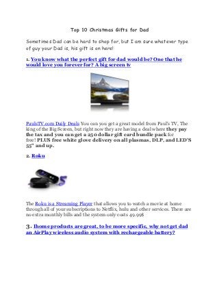 Top 10 Christmas Gifts for Dad

Sometimes Dad can be hard to shop for, but I am sure whatever type
of guy your Dad is, his gift is on here!

1. You know what the perfect gift for dad would be? One that he
would love you forever for? A big screen tv




PaulsTV.com Daily Deals You can you get a great model from Paul's TV, The
king of the Big Screen, but right now they are having a deal where they pay
the tax and you can get a 250 dollar gift card bundle pack for
free! PLUS free white glove delivery on all plasmas, DLP, and LED'S
55" and up.

2. Roku




The Roku is a Streaming Player that allows you to watch a movie at home
through all of your subscriptions to Netflix, hulu and other services. There are
no extra monthly bills and the system only costs 49.99$

3. Ihome products are great, to be more specific, why not get dad
an AirPlay wireless audio system with rechargeable battery?
 