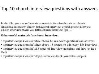Top 10 church interview questions with answers 
In this file, you can ref interview materials for church such as, church 
situational interview, church behavioral interview, church phone interview, 
church interview thank you letter, church interview tips … 
Other useful materials for church interview: 
• topinterviewquestions.info/free-ebook-80-interview-questions-and-answers 
• topinterviewquestions.info/free-ebook-18-secrets-to-win-every-job-interviews 
• topinterviewquestions.info/13-types-of-interview-questions-and-how-to-face-them 
• topinterviewquestions.info/top-8-interview-thank-you-letter-samples 
 