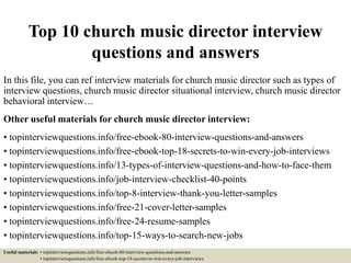 Top 10 church music director interview
questions and answers
In this file, you can ref interview materials for church music director such as types of
interview questions, church music director situational interview, church music director
behavioral interview…
Other useful materials for church music director interview:
• topinterviewquestions.info/free-ebook-80-interview-questions-and-answers
• topinterviewquestions.info/free-ebook-top-18-secrets-to-win-every-job-interviews
• topinterviewquestions.info/13-types-of-interview-questions-and-how-to-face-them
• topinterviewquestions.info/job-interview-checklist-40-points
• topinterviewquestions.info/top-8-interview-thank-you-letter-samples
• topinterviewquestions.info/free-21-cover-letter-samples
• topinterviewquestions.info/free-24-resume-samples
• topinterviewquestions.info/top-15-ways-to-search-new-jobs
Useful materials: • topinterviewquestions.info/free-ebook-80-interview-questions-and-answers
• topinterviewquestions.info/free-ebook-top-18-secrets-to-win-every-job-interviews
 