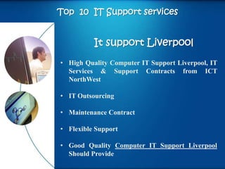 Top 10 IT Support services


          It support Liverpool
• High Quality Computer IT Support Liverpool, IT
  Services & Support Contracts from ICT
  NorthWest

• IT Outsourcing

• Maintenance Contract

• Flexible Support

• Good Quality Computer IT Support Liverpool
  Should Provide
 