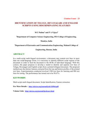 Citation Count – 23
IDENTIFICATION OF TELUGU, DEVANAGARI AND ENGLISH
SCRIPTS USING DISCRIMINATING FEATURES
M C Padma1
and P A Vijaya2
1
Department of Computer Science Engineering, PES College of Engineering,
Mandya, India
2
Department of Electronics and Communication Engineering, Malnad College of
Engineering, Hassan, India
ABSTRACT
In a multi-script multi-lingual environment, a document may contain text lines in more
than one script/language forms. It is necessary to identify different script regions of the
document in order to feed the document to the OCRs of individual language. With this
context, this paper proposes to develop a model to identify and separate text lines of
Telugu, Devanagari and English scripts from a printed trilingual document. The proposed
method uses the distinct features extracted from the top and bottom profiles of the printed
text lines. Experimentation conducted involved 1500 text lines for learning and 900 text
lines for testing. The performance has turned out to be 99.67%.
KEYWORDS
Multi-script multi-lingual document, Script Identification, Feature extraction.
For More Details : http://airccse.org/journal/jcsit/1109s6.pdf
Volume Link: http://airccse.org/journal/ijcsitcurr.html
 
