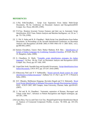 REFERENCES
[1] U.Pal, B.B.Choudhuri, : Script Line Separation From Indian Multi-Script
Documents, 5th Int. Conference on Document Analysis and Recognition(IEEE
Comput. Soc. Press), 406-409, (1999).
[2] T.N.Tan,: Rotation Invariant Texture Features and their use in Automatic Script
Identification, IEEE Trans. Pattern Analysis and Machine Intelligence, vol. 20, no. 7,
pp. 751-756, (1998).
[3] U. Pal, S. Sinha and B. B. Chaudhuri : Multi-Script Line identification from Indian
Documents, In Proceedings of the Seventh International Conference on Document
Analysis and Recognition (ICDAR 2003) 0-7695-1960-1/03 © 2003 IEEE, vol.2,
pp.880-884, (2003).
[4] Santanu Choudhury, Gaurav Harit, Shekar Madnani, R.B. Shet, : Identification of
Scripts of Indian Languages by Combining Trainable Classifiers, ICVGIP, Dec.20-
22, Bangalore, India, (2000).
[5] S. Chaudhury, R. Sheth, “Trainable script identification strategies for Indian
languages”, In Proc. 5th Int. Conf. on Document Analysis and Recognition (IEEE
Comput. Soc. Press), pp. 657–660, 1999.
[6] Gopal Datt Joshi, Saurabh Garg and Jayanthi Sivaswamy, :Script Identification from
Indian Documents, LNCS 3872, pp. 255-267, DAS (2006).
[7] S.Basavaraj Patil and N V Subbareddy,: Neural network based system for script
identification in Indian documents”, Sadhana Vol. 27, Part 1, pp. 83–97. © Printed in
India, (2002).
[8] B.V. Dhandra, Mallikarjun Hangarge, Ravindra Hegadi and V.S. Malemath,: Word
Level Script Identification in Bilingual Documents through Discriminating Features,
IEEE - ICSCN 2007, MIT Campus, Anna University, Chennai, India. pp.630-635.
(2007).
[9] U. Pal and B. B. Chaudhuri, “Automatic separation of Roman, Devnagari and
Telugu script lines”, Advances in Pattern Recognition and Digital techniques, pp.
447-451, 1999.
[10] Lijun Zhou, Yue Lu and Chew Lim Tan,: Bangla/English Script Identification Based
on Analysis of Connected Component Profiles, in proc. 7th DAS, pp. 243-254,
(2006).
 