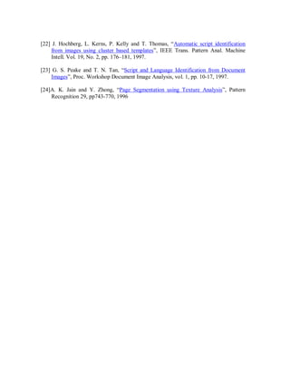 [22] J. Hochberg, L. Kerns, P. Kelly and T. Thomas, “Automatic script identification
from images using cluster based templates”, IEEE Trans. Pattern Anal. Machine
Intell. Vol. 19, No. 2, pp. 176–181, 1997.
[23] G. S. Peake and T. N. Tan, “Script and Language Identification from Document
Images”, Proc. Workshop Document Image Analysis, vol. 1, pp. 10-17, 1997.
[24]A. K. Jain and Y. Zhong, “Page Segmentation using Texture Analysis”, Pattern
Recognition 29, pp743-770, 1996
 