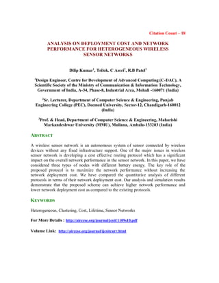 Citation Count – 18
ANALYSIS ON DEPLOYMENT COST AND NETWORK
PERFORMANCE FOR HETEROGENEOUS WIRELESS
SENSOR NETWORKS
Dilip Kumar1
, Trilok. C Aseri2
, R.B Patel3
1
Design Engineer, Centre for Development of Advanced Computing (C-DAC), A
Scientific Society of the Ministry of Communication & Information Technology,
Government of India, A-34, Phase-8, Industrial Area, Mohali -160071 (India)
2
Sr. Lecturer, Department of Computer Science & Engineering, Punjab
Engineering College (PEC), Deemed University, Sector-12, Chandigarh-160012
(India)
3
Prof. & Head, Department of Computer Science & Engineering, Maharishi
Markandeshwar University (MMU), Mullana, Ambala-133203 (India)
ABSTRACT
A wireless sensor network is an autonomous system of sensor connected by wireless
devices without any fixed infrastructure support. One of the major issues in wireless
sensor network is developing a cost effective routing protocol which has a significant
impact on the overall network performance in the sensor network. In this paper, we have
considered three types of nodes with different battery energy. The key role of the
proposed protocol is to maximize the network performance without increasing the
network deployment cost. We have compared the quantitative analysis of different
protocols in terms of their network deployment cost. Our analysis and simulation results
demonstrate that the proposed scheme can achieve higher network performance and
lower network deployment cost as compared to the existing protocols.
KEYWORDS
Heterogeneous, Clustering, Cost, Lifetime, Sensor Networks
For More Details : http://airccse.org/journal/jcsit/1109s10.pdf
Volume Link: http://airccse.org/journal/ijcsitcurr.html
 