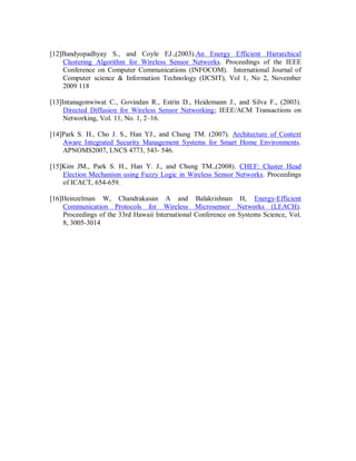 [12]Bandyopadhyay S., and Coyle EJ.,(2003).An Energy Efficient Hierarchical
Clustering Algorithm for Wireless Sensor Networks. Proceedings of the IEEE
Conference on Computer Communications (INFOCOM). International Journal of
Computer science & Information Technology (IJCSIT), Vol 1, No 2, November
2009 118
[13]Intanagonwiwat C., Govindan R., Estrin D., Heidemann J., and Silva F., (2003).
Directed Diffusion for Wireless Sensor Networking; IEEE/ACM Transactions on
Networking, Vol. 11, No. 1, 2–16.
[14]Park S. H., Cho J. S., Han YJ., and Chung TM. (2007). Architecture of Context
Aware Integrated Security Management Systems for Smart Home Environments.
APNOMS2007, LNCS 4773, 543- 546.
[15]Kim JM., Park S. H., Han Y. J., and Chung TM.,(2008). CHEF: Cluster Head
Election Mechanism using Fuzzy Logic in Wireless Sensor Networks. Proceedings
of ICACT, 654-659.
[16]Heinzelman W, Chandrakasan A and Balakrishnan H, Energy-Efficient
Communication Protocols for Wireless Microsensor Networks (LEACH).
Proceedings of the 33rd Hawaii International Conference on Systems Science, Vol.
8, 3005-3014
 