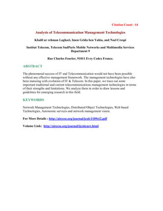 Citation Count –14
Analysis of Telecommunication Management Technologies
Khalil ur rehman Laghari, Imen Grida ben Yahia, and Noel Crespi
Institut Telecom, Telecom SudParis Mobile Networks and Multimedia Services
Department 9
Rue Charles Fourier, 91011 Evry Cedex France.
ABSTRACT
The phenomenal success of IT and Telecommunication would not have been possible
without any effective management framework. The management technologies have also
been maturing with evolution of IT & Telecom. In this paper, we trace out some
important traditional and current telecommunications management technologies in terms
of their strengths and limitations. We analyze them in order to draw lessons and
guidelines for emerging research in this field.
KEYWORDS
Network Management Technologies, Distributed Object Technologies, Web based
Technologies, Autonomic services and network management vision.
For More Details : http://airccse.org/journal/jcsit/1109s12.pdf
Volume Link: http://airccse.org/journal/ijcsitcurr.html
 