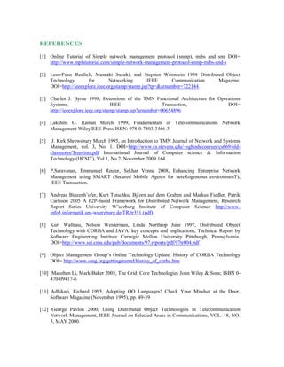 REFERENCES
[1] Online Tutorial of Simple network management protocol (snmp), mibs and smi DOI=
http://www.mplstutorial.com/simple-network-management-protocol-snmp-mibs-and-s
[2] Lens-Peter Redlich, Masaaki Suzuki, and Stephen Weinstein 1998 Distributed Object
Technology for Networking IEEE Communication Magazine.
DOI=http://ieeexplore.ieee.org/stamp/stamp.jsp?tp=&arnumber=722144.
[3] Charles J. Byrne 1998, Extensions of the TMN Functional Architecture for Operations
Systems. IEEE Transaction, DOI=
http://ieeexplore.ieee.org/stamp/stamp.jsp?arnumber=00654896
[4] Lakshmi G. Raman March 1999, Fundamentals of Telecommunications Network
Management WileyIEEE Press ISBN: 978-0-7803-3466-3
[5] J. Kirk Shrewsbury March 1995, an Introduction to TMN Journal of Network and Systems
Management, vol. 3, No. 1. DOI=http://www.cs.stevens.edu/~sghosh/courses/cs669/old-
classnotes/Tmn-intr.pdf International Journal of Computer science & Information
Technology (IJCSIT), Vol 1, No 2, November 2009 164
[6] P.Saravanan, Emmanuel Reuter, Sekhar Venna 2008, Enhancing Enterprise Network
Management using SMART (Secured Mobile Agents for heteRogeneous environmenT),
IEEE Transaction.
[7] Andreas Binzenh¨ofer, Kurt Tutschku, Bj¨orn auf dem Graben and Markus Fiedler, Patrik
Carlsson 2005 A P2P-based Framework for Distributed Network Management, Research
Report Series University W¨urzburg Institute of Computer Science http://www-
info3.informatik.uni-wuerzburg.de/TR/tr351.(pdf)
[8] Kurt Wallnau, Nelson Weiderman, Linda Northrop June 1997, Distributed Object
Technology with CORBA and JAVA: key concepts and implications, Technical Report by
Software Engineering Institute Carnegie Mellon University Pittsburgh, Pennsylvania.
DOI=http://www.sei.cmu.edu/pub/documents/97.reports/pdf/97tr004.pdf
[9] Object Management Group’s Online Technology Update: History of CORBA Technology
DOI= http://www.omg.org/gettingstarted/history_of_corba.htm
[10] Maozhen Li, Mark Baker 2005, The Grid: Core Technologies John Wiley & Sons; ISBN 0-
470-09417-6
[11] Adhikari, Richard 1995, Adopting OO Languages? Check Your Mindset at the Door,
Software Magazine (November 1995), pp. 49-59
[12] George Pavlou 2000, Using Distributed Object Technologies in Telecommunication
Network Management, IEEE Journal on Selected Areas in Communications, VOL. 18, NO.
5, MAY 2000.
 