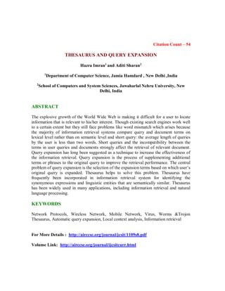 Citation Count – 54
THESAURUS AND QUERY EXPANSION
Hazra Imran1
and Aditi Sharan2
1
Department of Computer Science, Jamia Hamdard , New Delhi ,India
2
School of Computers and System Sciences, Jawaharlal Nehru University, New
Delhi, India
ABSTRACT
The explosive growth of the World Wide Web is making it difficult for a user to locate
information that is relevant to his/her interest. Though existing search engines work well
to a certain extent but they still face problems like word mismatch which arises because
the majority of information retrieval systems compare query and document terms on
lexical level rather than on semantic level and short query: the average length of queries
by the user is less than two words. Short queries and the incompatibility between the
terms in user queries and documents strongly affect the retrieval of relevant document.
Query expansion has long been suggested as a technique to increase the effectiveness of
the information retrieval. Query expansion is the process of supplementing additional
terms or phrases to the original query to improve the retrieval performance. The central
problem of query expansion is the selection of the expansion terms based on which user’s
original query is expanded. Thesaurus helps to solve this problem. Thesaurus have
frequently been incorporated in information retrieval system for identifying the
synonymous expressions and linguistic entities that are semantically similar. Thesaurus
has been widely used in many applications, including information retrieval and natural
language processing.
KEYWORDS
Network Protocols, Wireless Network, Mobile Network, Virus, Worms &Trojon
Thesaurus, Automatic query expansion, Local context analysis, Information retrieval
For More Details : http://airccse.org/journal/jcsit/1109s8.pdf
Volume Link: http://airccse.org/journal/ijcsitcurr.html
 