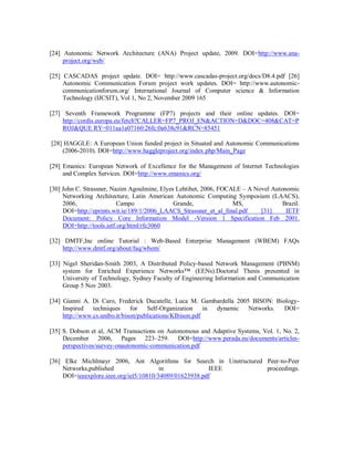 [24] Autonomic Network Architecture (ANA) Project update, 2009. DOI=http://www.ana-
project.org/web/
[25] CASCADAS project update. DOI= http://www.cascadas-project.org/docs/D8.4.pdf [26]
Autonomic Communication Forum project work updates. DOI= http://www.autonomic-
communicationforum.org/ International Journal of Computer science & Information
Technology (IJCSIT), Vol 1, No 2, November 2009 165
[27] Seventh Framework Programme (FP7) projects and their online updates. DOI=
http://cordis.europa.eu/fetch?CALLER=FP7_PROJ_EN&ACTION=D&DOC=408&CAT=P
ROJ&QUE RY=011aa1a07160:26fc:0a638c91&RCN=85451
[28] HAGGLE: A European Union funded project in Situated and Autonomic Communications
(2006-2010). DOI=http://www.haggleproject.org/index.php/Main_Page
[29] Emanics: European Network of Excellence for the Management of Internet Technologies
and Complex Services. DOI=http://www.emanics.org/
[30] John C. Strassner, Nazim Agoulmine, Elyes Lehtihet, 2006, FOCALE – A Novel Autonomic
Networking Architecture, Latin American Autonomic Computing Symposium (LAACS),
2006, Campo Grande, MS, Brazil.
DOI=http://eprints.wit.ie/189/1/2006_LAACS_Strassner_et_al_final.pdf [31] IETF
Document: Policy Core Information Model -Version 1 Specification Feb 2001.
DOI=http://tools.ietf.org/html/rfc3060
[32] DMTF,Inc online Tutorial : Web-Based Enterprise Management (WBEM) FAQs
http://www.dmtf.org/about/faq/wbem/
[33] Nigel Sheridan-Smith 2003, A Distributed Policy-based Network Management (PBNM)
system for Enriched Experience Networks™ (EENs).Doctoral Thesis presented in
University of Technology, Sydney Faculty of Engineering Information and Communication
Group 5 Nov 2003.
[34] Gianni A. Di Caro, Frederick Ducatelle, Luca M. Gambardella 2005 BISON: Biology-
Inspired techniques for Self-Organization in dynamic Networks. DOI=
http://www.cs.unibo.it/bison/publications/KIbison.pdf
[35] S. Dobson et al, ACM Transactions on Autonomous and Adaptive Systems, Vol. 1, No. 2,
December 2006, Pages 223–259. DOI=http://www.perada.eu/documents/articles-
perspectives/survey-onautonomic-communication.pdf
[36] Elke Michlmayr 2006, Ant Algorithms for Search in Unstructured Peer-to-Peer
Networks,published in IEEE proceedings.
DOI=ieeexplore.ieee.org/iel5/10810/34089/01623938.pdf
 