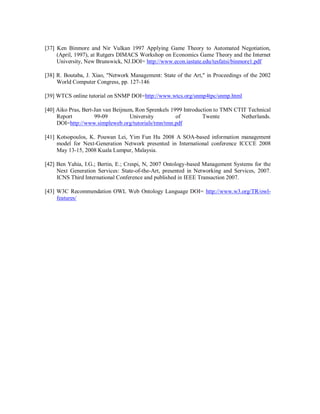 [37] Ken Binmore and Nir Vulkan 1997 Applying Game Theory to Automated Negotiation,
(April, 1997), at Rutgers DIMACS Workshop on Economics Game Theory and the Internet
University, New Brunswick, NJ.DOI= http://www.econ.iastate.edu/tesfatsi/binmore1.pdf
[38] R. Boutaba, J. Xiao, "Network Management: State of the Art," in Proceedings of the 2002
World Computer Congress, pp. 127-146
[39] WTCS online tutorial on SNMP DOI=http://www.wtcs.org/snmp4tpc/snmp.html
[40] Aiko Pras, Bert-Jan van Beijnum, Ron Sprenkels 1999 Introduction to TMN CTIT Technical
Report 99-09 University of Twente Netherlands.
DOI=http://www.simpleweb.org/tutorials/tmn/tmn.pdf
[41] Kotsopoulos, K. Pouwan Lei, Yim Fun Hu 2008 A SOA-based information management
model for Next-Generation Network presented in International conference ICCCE 2008
May 13-15, 2008 Kuala Lumpur, Malaysia.
[42] Ben Yahia, I.G.; Bertin, E.; Crespi, N, 2007 Ontology-based Management Systems for the
Next Generation Services: State-of-the-Art, presented in Networking and Services, 2007.
ICNS Third International Conference and published in IEEE Transaction 2007.
[43] W3C Recommendation OWL Web Ontology Language DOI= http://www.w3.org/TR/owl-
features/
 