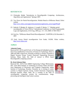 REFERENCES
[1] Christophe Bobda “Introduction to Reconfigurable Computing: Architectures,
Algorithms and Applications” Springer 2007.
[2] Two Flows for Partial Reconfiguration: Module Based or Difference Based, Xilinx
website
http://www.xilinx.com/support/documentation/application_notes/xapp290.pdf
[3] Sedcole, P. Blodget, B. Anderson, J. Lysaghi, P. Becker, T. " Modular partial
reconfigurable in Virtex FPGAs," International Conference on Field Programmable
Logic and Applications, 24-26 Aug. 2005 p.p.: 211- 216, ISBN: 0-7803-9362-7
[4] Emi Eto, “Difference-Based Partial Reconfiguration”, XAPP290 (v2.0) December 3,
2007.
[5] Early Access Partial reconfiguration User Guide, UG208, Xilinx website,
http://www.xilinx.com
Authors
Ashutosh Gupta
Received B.E. (ECE) and M.Tech. in Vlsi Design & Embedded systems
from Guru Jambheshwar University of Science & Technology, Hisar in
2006 and 2008, respectively. Presently working as a Project Assistant in
Digital Systems Group, Central Electronic Engineering Research
Institute, Pilani, India. His field of interest is FPGA based
Reconfigurable computing systems.
Dr. Kota Solomon Raju
Received B.E. (ECE) from SRKR Engineering College Bhimavaram,
M.E. from Birla Institute of Technology & Science Pilani and Ph.D.
from Department of Electronics and Computer Engineering, Indian
Institute of Technology, Roorkee. Presently, he is working as senior
scientist in Digital Systems Group, Central Electronic Engineering
Research Institute, Pilani, India. He is working in the field of
reconfigurable computing systems for communication, image
processing and intelligent smart sensor systems.
 