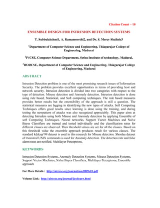 Citation Count – 10
ENSEMBLE DESIGN FOR INTRUSION DETECTION SYSTEMS
T. Subbulakshmi1, A. Ramamoorthi2, and Dr. S. Mercy Shalinie3
1
Department of Computer Science and Engineering, Thiagarajar College of
Engineering, Madurai
2
IVCSE, Computer Science Department, Sethu Institute of technology, Madurai,
3
HODCSE, Department of Computer Science and Engineering, Thiagarajar College
of Engineering, Madurai
ABSTRACT
Intrusion Detection problem is one of the most promising research issues of Information
Security. The problem provides excellent opportunities in terms of providing host and
network security. Intrusion detection is divided into two categories with respect to the
type of detection. Misuse detection and Anomaly detection. Intrusion detection is done
using rule based, Statistical, and Soft computing techniques. The rule based measures
provides better results but the extensibility of the approach is still a question. The
statistical measures are lagging in identifying the new types of attacks. Soft Computing
Techniques offers good results since learning is done using the training, and during
testing the newpattern of attacks was also recognized appreciably. This paper aims at
detecting Intruders using both Misuse and Anomaly detection by applying Ensemble of
soft Computing Techniques. Neural networks, Support Vector Machines and Naïve
Bayes Classifiers are trained and tested individually and the classification rates for
different classes are observed. Then threshold values are set for all the classes. Based on
this threshold value the ensemble approach produces result for various classes. The
standard kddcup’99 dataset is used in this research for Misuse detection. Shonlau dataset
of truncated UNIX commands is used for Anomaly detection. The detection rate and false
alarm rates are notified. Multilayer Perceptrons,
KEYWORDS
Intrusion Detection Systems, Anomaly Detection Systems, Misuse Detection Systems,
Support Vector Machines, Naïve Bayes Classifiers, Multilayer Perceptrons, Ensemble
approach
For More Details : http://airccse.org/journal/nsa/0809s01.pdf
Volume Link: http://airccse.org/journal/ijcsitcurr.html
 