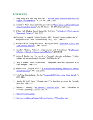 REFERENCES
[1] Dong Seong Kim and Jong Son Park, “ Network Based Intrusion Detection with
Support Vector Machines”, ICOIN 2003, LNCS 2662
[2] Nahla Ben Amor, Salem Benferhat, Zied Elouedi “Naive Bayes vs. Decision trees in
intrusion detection systems”, Sas’04, March14-17, 2004, Nicosia,Cyprus
[3] Wilson Naik Bhukya, Suresh Kumar G , Atul Negi “ A Study of Effectiveness in
Masquerade Detection”, 2006 IEEE.
[4] Yingbing Yu, James H. Graham, Member, IEEE “Anomaly Instruction Detection of
Masqueraders and Threat Evaluation Using Fuzzy Logic”, 2006 IEEE
[5] Wun-Hwa Chen, Sheng-Hsun Hsu* , Hwang-Pin Shen “Application of SVM and
ANN intrusion detection” , 2004 Elseiver
[6] Kanchan Thadani, Aahutosh, V.K.jayaraman and V.Sundarajan “Evolutionary
Selection of Kernels in Support Vector Machines”, 2006 IEEE
[7] Animwsh Patcha, Jun “An overview of anomaly detection techniques: Existing
solution and latest technological trends” , 2007 Elsevier B.V
[8] Roy A.Maxion, Tahlia N.Townsend “ Masquerade Detection Augmented With
Error Analysis” ,2004 IEEE
[9] Taeshik Shon , Jongsub Moon “ A hybrid machine learning approach to network
anomaly detection “ 2007 Elsevier Inc.
[10] Min Yang, Huang Zhang , H.J. Cai “Masquerade Detection Using String Kernels “ ,
2007 IEEE.
[11] Kunlun Li ,Guifa Teng “ Unsupervised SVM Based on p-kernels for Anomaly
Detection” 2006 IEEE
[12] Dorothy E. Denning, “An intrusion - detection model”, IEEE Transactions on
Software Engineering, 13(2):222-232, 1987
[13] http://www.schonlau.net/
[14] http://www.sigkdd.org/kddcup/index.php?section=1999&method=data
 