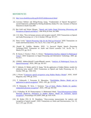 REFERENCES
[1]. http://www.disabilityworld.org/06-08-03/children/unicef.shtml
[2]. Lawrence Rabiner and Biling-Hwang Juang, “Fundamentals of Speech Recognition”,
second Impression, published by Dorling Kindersley (India) Pvt. Ltd., licensees of Pearson
Education in South Asia.2007.
[3]. Ben Gold and Nelson Morgan, “Speech and Audio Signal Processing (Processing and
Perception of Speech and Music)”, John Wiley & Sons, Inc.2006.
[4]. J. B. Allen, ”How do humans process and recognize speech“, IEEE Transactions on Speech
and Audio Processing vol. 2, No 4, October 1994, pp. 567-577.
[5]. Harry Levitt,” Speech Processing Aids for the Deaf an Overview” IEEE Transactions on
Audio and Electroacoustics, Vol. Au-21, No.3, June 1973, pp. 269- 273.
[6]. Ronald W. Schlffer, Member, IEEE, “A Surveyof Digital Speech Processing
Techniques”IEEE Transaction on Audio and Electro acoustics Vol. Au-20, No. 1,
March,1972, pp. 28-35.
[7]. B. Garcia, J. Vicente, I. Ruiz, A. Alonso, “Multiplatform Interface Adapted To Pathological
Voices”, IEEE Symposium on Signal Processing and Information Technology, 2005, pp.
912-917.
[8]. CHERIF Adnbne-Botiafif Lamia-Mhamdi mounir, “Analysis of Pathological Voices by
Speech Processing”, IEEE, 2003, pp. 365-367.
[9]. Y. Ephraim, D. Malah, and B. H. Juang, “On the application of hidden Markov models for
enhancing noisy speech”, IEEE Transactions on Speech and Audio Processing vol. 37,
October 1989, pp.. 1846-1856.
[10]. J. Picone “Continuous speech recognition using Hidden Markov Models“, IEEE, ASAP
Magazine, July 1990, pp. 26-41.
[11]. T. Kobayashi, J. Furuyama, K. Masumitsu, “PartlyHidden Markov Model and its
application to speech recognition”, IEEE, 1991, pp. 121-124.
[12]. N. Ratnayake, M. Savic, J. Sorensen, “Use of Semi- Markov Models for speaker-
independent phoneme recognition”, IEEE, 1992, pp. 565-568
[13]. J. Kabudian, M. M. Homayounpour, S. Mohammad Ahadi, “Time-Inhomogeneous hidden
Bernoulli Model:An Alternative to Hidden Markov Model for Automatic Speech
recognition”, Proceedings of ICASSP, 2008, pp. 4101-4104.
[14]. M. Robert ITO, R. W. Donaldson, “Zero-crossing measurements for analysis and
recognition of speech sounds”, IEEE Transactions on Audio and Electroacoustics, Vol. 19,
No.3, 1971, pp. 235-242.
 