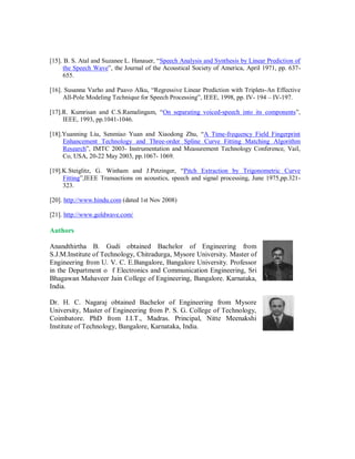 [15]. B. S. Atal and Suzanee L. Hanauer, “Speech Analysis and Synthesis by Linear Prediction of
the Speech Wave”, the Journal of the Acoustical Society of America, April 1971, pp. 637-
655.
[16]. Susanna Varho and Paavo Alku, “Regressive Linear Prediction with Triplets-An Effective
All-Pole Modeling Technique for Speech Processing”, IEEE, 1998, pp. IV- 194 – IV-197.
[17].R. Kumrisan and C.S.Ramalingam, “On separating voiced-speech into its components”,
IEEE, 1993, pp.1041-1046.
[18].Yuanning Liu, Senmiao Yuan and Xiaodong Zhu, “A Time-frequency Field Fingerprint
Enhancement Technology and Three-order Spline Curve Fitting Matching Algorithm
Research”, IMTC 2003- Instrumentation and Measurement Technology Conference, Vail,
Co, USA, 20-22 May 2003, pp.1067- 1069.
[19].K.Steiglitz, G. Winham and J.Petzinger, “Pitch Extraction by Trigonometric Curve
Fitting”,IEEE Transactions on acoustics, speech and signal processing, June 1975,pp.321-
323.
[20]. http://www.hindu.com (dated 1st Nov 2008)
[21]. http://www.goldwave.com/
Authors
Anandthirtha B. Gudi obtained Bachelor of Engineering from
S.J.M.Institute of Technology, Chitradurga, Mysore University. Master of
Engineering from U. V. C. E.Bangalore, Bangalore University. Professor
in the Department o f Electronics and Communication Engineering, Sri
Bhagawan Mahaveer Jain College of Engineering, Bangalore. Karnataka,
India.
Dr. H. C. Nagaraj obtained Bachelor of Engineering from Mysore
University, Master of Engineering from P. S. G. College of Technology,
Coimbatore. PhD from I.I.T., Madras. Principal, Nitte Meenakshi
Institute of Technology, Bangalore, Karnataka, India.
 