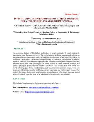 Citation Count – 1
INVESTIGATING THE PERFORMANCE OF VARIOUS VOCODERS
FOR A FAIR SCHEDULING ALGORITHM IN WIMAX
B. Kaarthick Member IEEE1
, V. J.Yeshwenth2
, P.M.Sudarsan3
, N.Nagarajan4
and
Rajeev Senior Member IEEE5
1
Network System Design Center, Sri Krishna College of Engineering & Technology,
Coimbatore, India.
2,3
University Of Texas at Dallas, USA.
4
Coimbatore Institute of Eng. and Information Technology, Coimbatore.
5
Wipro Technologies,India
ABSTRACT
An appealing feature of blockchain technology is smart contracts. A smart contract is
executable code that runs on top of the blockchain to facilitate, execute and enforce an
agreement between untrusted parties without the involvement of a trusted third party. In
this paper, we conduct a systematic mapping study to collect all research that is relevant
to smart contracts from a technical perspective. The aim of doing so is to identify current
research topics and open challenges for future studies in smart contract research. We
extract 24 papers from different scientific databases. The results show that about two
thirds of the papers focus on identifying and tackling smart contract issues. Four key
issues are identified, namely, codifying, security, privacy and performance issues. The
rest of the papers focuses on smart contract applications or other smart contract related
topics. Research gaps that need to be addressed in future studies are provided.
KEYWORDS
Blockchain, Smart contracts, Systematic mapping study, Survey
For More Details : http://airccse.org/journal/jcsit/1109s4.pdf
Volume Link: http://airccse.org/journal/ijcsitcurr.html
 