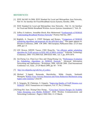 REFERENCES
[1] IEEE Std 802.16-2004, IEEE Standard for Local and Metropolitan Area Networks,
Part 16: Air interface for Fixed Broadband Access Systems, October, 2004.
[2] IEEE Standard for Local and Metropolitan Area Networks - Part 16: Air Interface
for Fixed and Mobile Broadband Wireless Access Systems Amendment 2,” Feb. 28.
[3] Jeffrey G.Andrews, Arunabha Ghosh, Rias Muhammed “Fundamentals of WiMAX
Understanding Broadband Wireless Networks” Prentice Hall Inc, 2007.
[4] Belghith, A. Nuaymi, L. ENST Bretagne and Rennes, “Comparison of WiMAX
scheduling algorithms and proposals for the rtPS QoS class,” This paper appears in:
Wireless Conference, 2008. EW 2008. 14th European, Publication Date: 22-25 June
2008, pp 1-6
[5] LEE Howon, KWON Taesoo, CHO Dong-Ho, “An efficient uplink scheduling
algorithm for VoIP services in IEEE 802.16 BWA systems,” Vehicular Technology
Conference, 2004. VTC2004-Fall. 2004 IEEE 60th , vol. 5, pp. 3070-3074.
[6] Jin-Cherng Lin, Chun-Lun Chou and Cheng-Hsiung Liu, “Performance Evaluation
for Scheduling Algorithms in WiMAX Network,” Advanced Information
Networking and Applications - Workshops, 2008. AINAW 2008. 22nd International
Conference vol., Issue , 25-28 March 2008, pp. 68 – 74 M.
[7] http://en.wikipedia.org/wiki/list_of_codecs.
[8] Micheal Y.Appial, Raimonda Marrickalite, Milda Gusaite, Sasikanth
Managala,”Robust Voice Activity Detection and Noise Reduction Mechanism using
higher order stastistics”,June-05.
[9] S. Sengupta, M. Chatterjee, S. Ganguly, “Improving Quality of VoIP Streams over
WiMAX“, IEEE Transactions on Computers, Vol. 57, No.2, February.
[10] Hung-Hui Juan; Hsiang-Chun Huang , “Cross-layer System Designs for Scalable
Video Streaming over Mobile WiMAX”, IEEE Wireless Communications and
Networking Conference , Page(s) 1860-1864, 11-15 March.
 