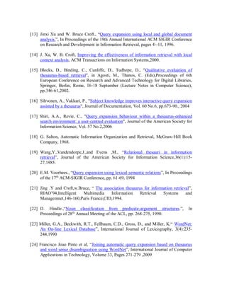[13] Jinxi Xu and W. Bruce Croft., “Query expansion using local and global document
analysis.”, In Proceedings of the 19th Annual International ACM SIGIR Conference
on Research and Development in Information Retrieval, pages 4--11, 1996.
[14] J. Xu, W. B. Croft, Improving the effectiveness of information retrieval with local
context analysis, ACM Transactions on Information Systems,2000.
[15] Blocks, D., Binding, C., Cunliffe, D., Tudhope, D., "Qualitative evaluation of
thesaurus-based retrieval", in Agosti, M., Thanos, C. (Eds),Proceedings of 6th
European Conference on Research and Advanced Technology for Digital Libraries,
Springer, Berlin, Rome, 16-18 September (Lecture Notes in Computer Science),
pp.346-61,2002.
[16] Sihvonen, A., Vakkari, P., "Subject knowledge improves interactive query expansion
assisted by a thesaurus", Journal of Documentation, Vol. 60 No.6, pp.673-90., 2004
[17] Shiri, A.A., Revie, C., "Query expansion behaviour within a thesaurus-enhanced
search environment: a user-centred evaluation", Journal of the American Society for
Information Science, Vol. 57 No.2,2006
[18] G. Salton, Automatic Information Organization and Retrieval, McGraw-Hill Book
Company, 1968.
[19] Wang,Y.,Vandendorpe,J.,and Evens ,M., “Relational thesauri in information
retrieval”, Journal of the American Society for Information Science,36(1):15-
27,1985.
[20] E.M. Voorhees., “Query expansion using lexical-semantic relations”, In Proceedings
of the 17th
ACM-SIGIR Conference, pp. 61-69, 1994
[21] Jing .Y and Croft,w.Bruce, “ The association thesaurus for information retrieval”,
RIAO’94,Intelligent Multimedia Information Retrieval Systems and
Managemnet,146-160,Paris France,CID,1994.
[22] D. Hindle.,“Noun classification from predicate-argument structures.”, In
Proceedings of 28th
Annual Meeting of the ACL, pp. 268-275, 1990.
[23] Miller, G.A., Beckwith, R.T., Fellbaum, C.D., Gross, D., and Miller, K.“ WordNet:
An On-line Lexical Database”, International Journal of Lexicography, 3(4):235-
244,1990
[24] Francisco Joao Pinto et al, “Joining automatic query expansion based on thesaurus
and word sense disambiguation using WordNet”, International Journal of Computer
Applications in Technology, Volume 33, Pages 271-279 ,2009
 
