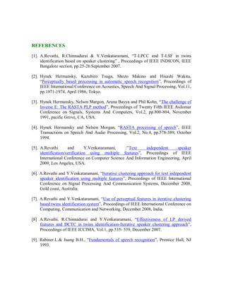 REFERENCES
[1]. A.Revathi, R.Chinnadurai & Y.Venkataramani, “T-LPCC and T-LSF in twins
identification based on speaker clustering” , Proceedings of IEEE INDICON, IEEE
Bangalore section, pp.25-26.September 2007.
[2]. Hynek Hermansky, Kazuhiro Tsuga, Shozo Makino and Hisashi Wakita,
“Perceptually based processing in automatic speech recognition”, Proceedings of
IEEE International Conference on Acoustics, Speech And Signal Processing, Vol.11,
pp.1971-1974, April 1986, Tokyo.
[3]. Hynek Hermansky, Nelson Margon, Aruna Bayya and Phil Kohn, “The challenge of
Inverse E: The RASTA PLP method”, Proceedings of Twenty Fifth IEEE Asilomar
Conference on Signals, Systems And Computers, Vol.2, pp.800-804, November
1991, pacific Grove, CA, USA.
[4]. Hynek Hermansky and Nelson Morgan, “RASTA processing of speech”, IEEE
Transactions on Speech And Audio Processing, Vol.2, No.4, pp.578-589, October
1994.
[5]. A.Revathi and Y.Venkataramani, :”Text independent speaker
identification/verification using multiple features”, Proceedings of IEEE
International Conference on Computer Science And Information Engineering, April
2009, Los Angeles, USA.
[6]. A.Revathi and Y.Venkataramani, “Iterative clustering approach for text independent
speaker identification using multiple features”, Proceedings of IEEE International
Conference on Signal Processing And Communication Systems, December 2008,
Gold coast, Australia.
[7]. A.Revathi and Y.Venkataramani, “Use of perceptual features in iterative clustering
based twins identification system”, Proceedings of IEEE International Conference on
Computing, Communication and Networking, December 2008, India.
[8] A.Revathi, R.Chinnadurai and Y.Venkataramani, “Effectiveness of LP derived
features and DCTC in twins identification-Iterative speaker clustering approach”,
Proceedings of IEEE ICCIMA, Vol.1, pp.535- 539, December 2007.
[9]. Rabiner.L.& Juang B.H., “Fundamentals of speech recognition”, Prentice Hall, NJ
1993.
 
