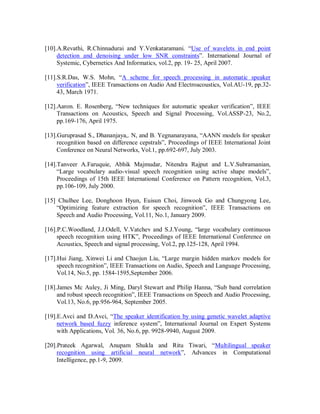 [10].A.Revathi, R.Chinnadurai and Y.Venkataramani. “Use of wavelets in end point
detection and denoising under low SNR constraints”. International Journal of
Systemic, Cybernetics And Informatics, vol.2, pp. 19- 25, April 2007.
[11].S.R.Das, W.S. Mohn, “A scheme for speech processing in automatic speaker
verification”, IEEE Transactions on Audio And Electroacoustics, Vol.AU-19, pp.32-
43, March 1971.
[12].Aaron. E. Rosenberg, “New techniques for automatic speaker verification”, IEEE
Transactions on Acoustics, Speech and Signal Processing, Vol.ASSP-23, No.2,
pp.169-176, April 1975.
[13].Guruprasad S., Dhananjaya,. N, and B. Yegnanarayana, “AANN models for speaker
recognition based on difference cepstrals”, Proceedings of IEEE International Joint
Conference on Neural Networks, Vol.1, pp.692-697, July 2003.
[14].Tanveer A.Faruquie, Abhik Majmudar, Nitendra Rajput and L.V.Subramanian,
“Large vocabulary audio-visual speech recognition using active shape models”,
Proceedings of 15th IEEE International Conference on Pattern recognition, Vol.3,
pp.106-109, July 2000.
[15] Chulhee Lee, Donghoon Hyun, Euisun Choi, Jinwook Go and Chungyong Lee,
“Optimizing feature extraction for speech recognition”, IEEE Transactions on
Speech and Audio Processing, Vol.11, No.1, January 2009.
[16].P.C.Woodland, J.J.Odell, V.Vatchev and S.J.Young, “large vocabulary continuous
speech recognition using HTK”, Proceedings of IEEE International Conference on
Acoustics, Speech and signal processing, Vol.2, pp.125-128, April 1994.
[17].Hui Jiang, Xinwei Li and Chaojun Liu, “Large margin hidden markov models for
speech recognition”, IEEE Transactions on Audio, Speech and Language Processing,
Vol.14, No.5, pp. 1584-1595,September 2006.
[18].James Mc Auley, Ji Ming, Daryl Stewart and Philip Hanna, “Sub band correlation
and robust speech recognition”, IEEE Transactions on Speech and Audio Processing,
Vol.13, No.6, pp.956-964, September 2005.
[19].E.Avci and D.Avci, “The speaker identification by using genetic wavelet adaptive
network based fuzzy inference system”, International Journal on Expert Systems
with Applications, Vol. 36, No.6, pp. 9928-9940, August 2009.
[20].Prateek Agarwal, Anupam Shukla and Ritu Tiwari, “Multilingual speaker
recognition using artificial neural network”, Advances in Computational
Intelligence, pp.1-9, 2009.
 