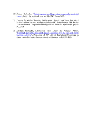 [21].Waleed H.Abdulla, “Robust speaker modeling using perceptually motivated
feature”, Pattern Recognition letters, pp.1333-1342, August 2007.
[22].Chunyan Xu, Xianbao Wang and Shoujue wang, “Research on Chinese digit speech
recognition based on multi weighted neural network”, Proceedings of IEEE Pacific-
Asia workshop on Computational Intelligence and Industrial Applications, pp.400-
403, 2008.
[23].Anastasis Kounoudes, Antonakoudi, Vasili Ketatos and Phillippos Peleties,
“Combined speech recognition and speaker verification over the fixed and mobile
telephone networks”, Proceedings of 24th
IASTED International Conference on
Signal Processing, Pattern Recognition and Applications, pp.228-233, 2006.
 