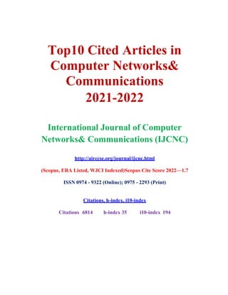 Top10 Cited Articles in
Computer Networks&
Communications
2021-2022
International Journal of Computer
Networks& Communications (IJCNC)
http://airccse.org/journal/ijcnc.html
(Scopus, ERA Listed, WJCI Indexed)Scopus Cite Score 2022—1.7
ISSN 0974 - 9322 (Online); 0975 - 2293 (Print)
Citations, h-index, i10-index
Citations 6814 h-index 35 i10-index 194
 