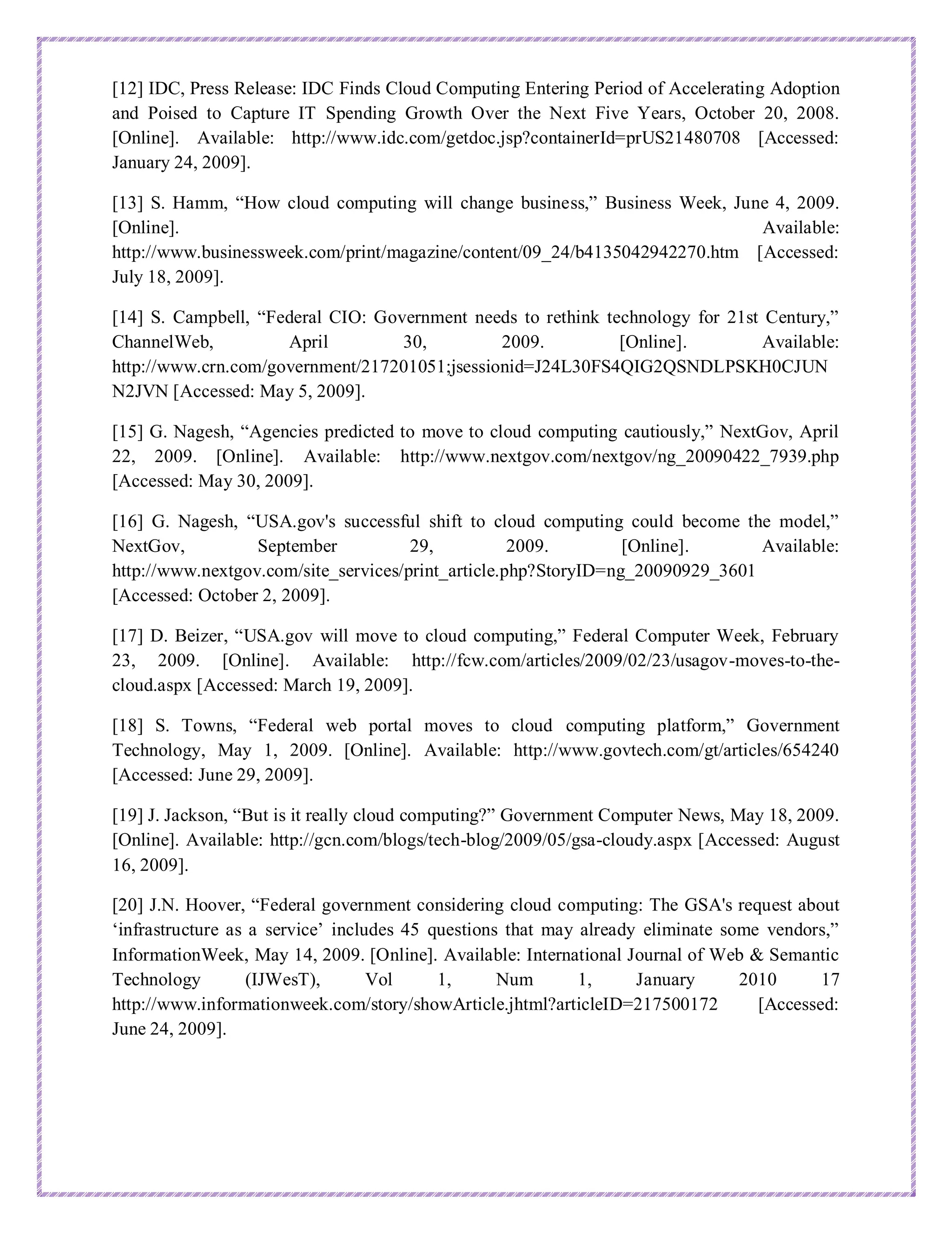 [12] IDC, Press Release: IDC Finds Cloud Computing Entering Period of Accelerating Adoption
and Poised to Capture IT Spending Growth Over the Next Five Years, October 20, 2008.
[Online]. Available: http://www.idc.com/getdoc.jsp?containerId=prUS21480708 [Accessed:
January 24, 2009].
[13] S. Hamm, “How cloud computing will change business,” Business Week, June 4, 2009.
[Online]. Available:
http://www.businessweek.com/print/magazine/content/09_24/b4135042942270.htm [Accessed:
July 18, 2009].
[14] S. Campbell, “Federal CIO: Government needs to rethink technology for 21st Century,”
ChannelWeb, April 30, 2009. [Online]. Available:
http://www.crn.com/government/217201051;jsessionid=J24L30FS4QIG2QSNDLPSKH0CJUN
N2JVN [Accessed: May 5, 2009].
[15] G. Nagesh, “Agencies predicted to move to cloud computing cautiously,” NextGov, April
22, 2009. [Online]. Available: http://www.nextgov.com/nextgov/ng_20090422_7939.php
[Accessed: May 30, 2009].
[16] G. Nagesh, “USA.gov's successful shift to cloud computing could become the model,”
NextGov, September 29, 2009. [Online]. Available:
http://www.nextgov.com/site_services/print_article.php?StoryID=ng_20090929_3601
[Accessed: October 2, 2009].
[17] D. Beizer, “USA.gov will move to cloud computing,” Federal Computer Week, February
23, 2009. [Online]. Available: http://fcw.com/articles/2009/02/23/usagov-moves-to-the-
cloud.aspx [Accessed: March 19, 2009].
[18] S. Towns, “Federal web portal moves to cloud computing platform,” Government
Technology, May 1, 2009. [Online]. Available: http://www.govtech.com/gt/articles/654240
[Accessed: June 29, 2009].
[19] J. Jackson, “But is it really cloud computing?” Government Computer News, May 18, 2009.
[Online]. Available: http://gcn.com/blogs/tech-blog/2009/05/gsa-cloudy.aspx [Accessed: August
16, 2009].
[20] J.N. Hoover, “Federal government considering cloud computing: The GSA's request about
‘infrastructure as a service’ includes 45 questions that may already eliminate some vendors,”
InformationWeek, May 14, 2009. [Online]. Available: International Journal of Web & Semantic
Technology (IJWesT), Vol 1, Num 1, January 2010 17
http://www.informationweek.com/story/showArticle.jhtml?articleID=217500172 [Accessed:
June 24, 2009].
 