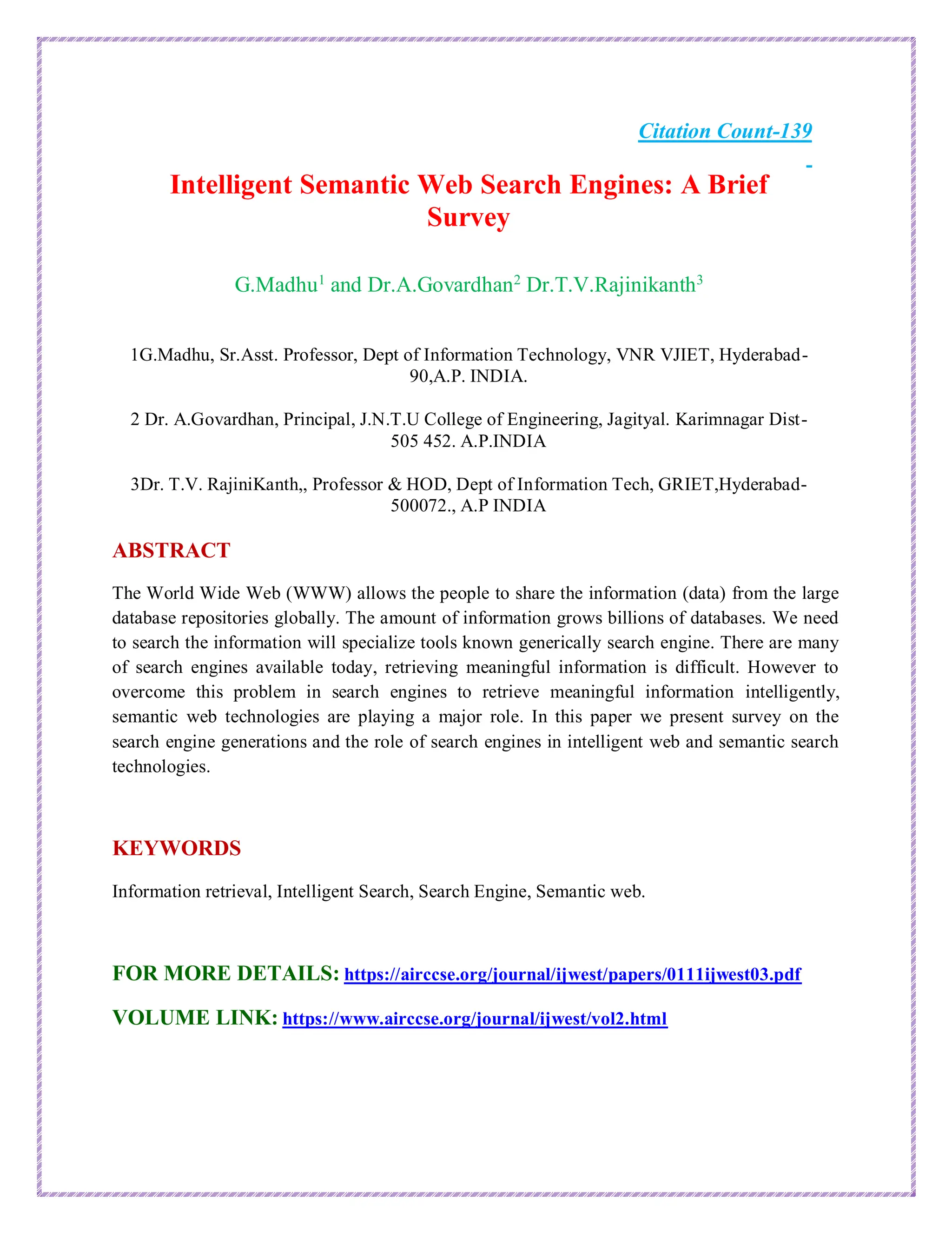 Citation Count-139
Intelligent Semantic Web Search Engines: A Brief
Survey
G.Madhu1
and Dr.A.Govardhan2
Dr.T.V.Rajinikanth3
1G.Madhu, Sr.Asst. Professor, Dept of Information Technology, VNR VJIET, Hyderabad-
90,A.P. INDIA.
2 Dr. A.Govardhan, Principal, J.N.T.U College of Engineering, Jagityal. Karimnagar Dist-
505 452. A.P.INDIA
3Dr. T.V. RajiniKanth,, Professor & HOD, Dept of Information Tech, GRIET,Hyderabad-
500072., A.P INDIA
ABSTRACT
The World Wide Web (WWW) allows the people to share the information (data) from the large
database repositories globally. The amount of information grows billions of databases. We need
to search the information will specialize tools known generically search engine. There are many
of search engines available today, retrieving meaningful information is difficult. However to
overcome this problem in search engines to retrieve meaningful information intelligently,
semantic web technologies are playing a major role. In this paper we present survey on the
search engine generations and the role of search engines in intelligent web and semantic search
technologies.
KEYWORDS
Information retrieval, Intelligent Search, Search Engine, Semantic web.
FOR MORE DETAILS: https://airccse.org/journal/ijwest/papers/0111ijwest03.pdf
VOLUME LINK: https://www.airccse.org/journal/ijwest/vol2.html
 