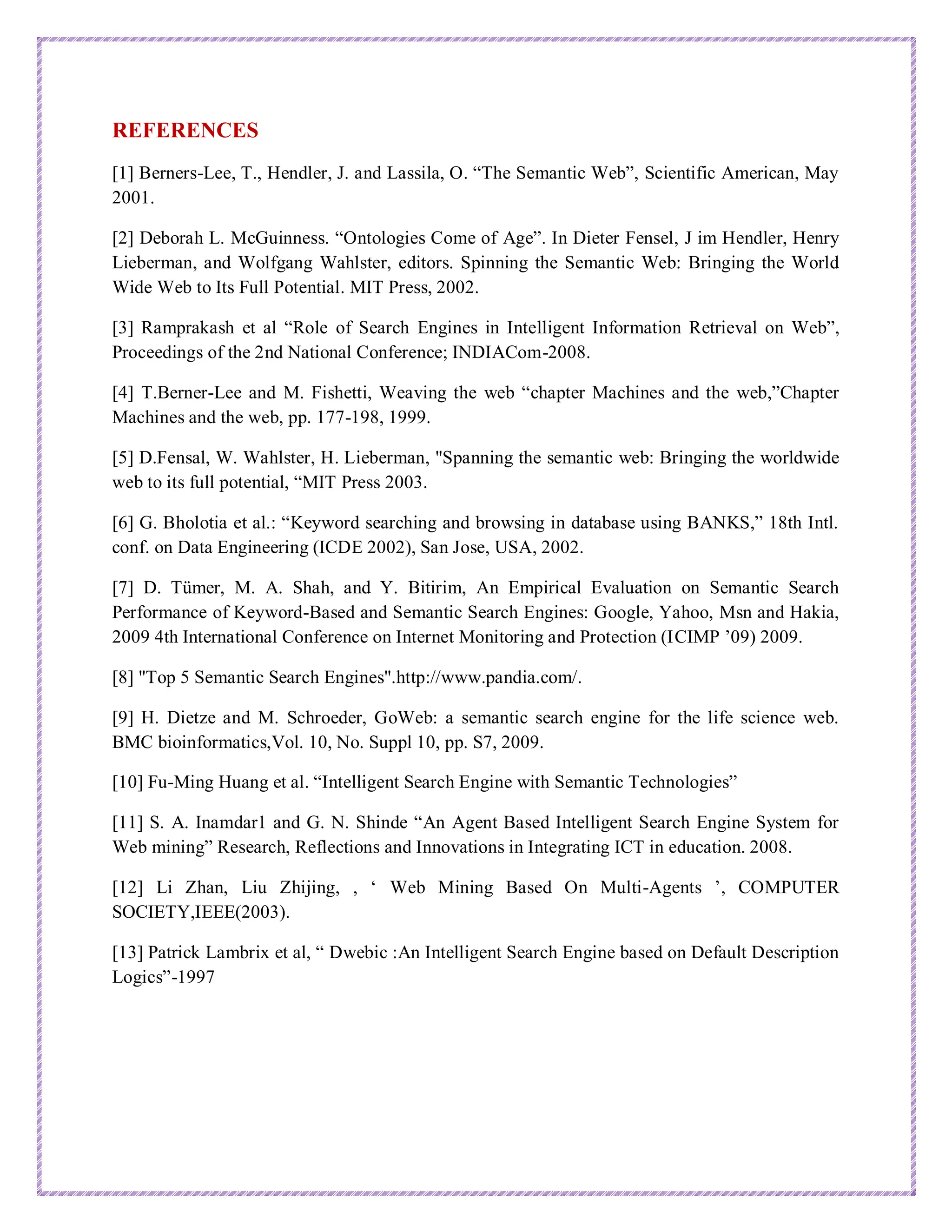 REFERENCES
[1] Berners-Lee, T., Hendler, J. and Lassila, O. “The Semantic Web”, Scientific American, May
2001.
[2] Deborah L. McGuinness. “Ontologies Come of Age”. In Dieter Fensel, J im Hendler, Henry
Lieberman, and Wolfgang Wahlster, editors. Spinning the Semantic Web: Bringing the World
Wide Web to Its Full Potential. MIT Press, 2002.
[3] Ramprakash et al “Role of Search Engines in Intelligent Information Retrieval on Web”,
Proceedings of the 2nd National Conference; INDIACom-2008.
[4] T.Berner-Lee and M. Fishetti, Weaving the web “chapter Machines and the web,”Chapter
Machines and the web, pp. 177-198, 1999.
[5] D.Fensal, W. Wahlster, H. Lieberman, "Spanning the semantic web: Bringing the worldwide
web to its full potential, “MIT Press 2003.
[6] G. Bholotia et al.: “Keyword searching and browsing in database using BANKS,” 18th Intl.
conf. on Data Engineering (ICDE 2002), San Jose, USA, 2002.
[7] D. Tümer, M. A. Shah, and Y. Bitirim, An Empirical Evaluation on Semantic Search
Performance of Keyword-Based and Semantic Search Engines: Google, Yahoo, Msn and Hakia,
2009 4th International Conference on Internet Monitoring and Protection (ICIMP ’09) 2009.
[8] "Top 5 Semantic Search Engines".http://www.pandia.com/.
[9] H. Dietze and M. Schroeder, GoWeb: a semantic search engine for the life science web.
BMC bioinformatics,Vol. 10, No. Suppl 10, pp. S7, 2009.
[10] Fu-Ming Huang et al. “Intelligent Search Engine with Semantic Technologies”
[11] S. A. Inamdar1 and G. N. Shinde “An Agent Based Intelligent Search Engine System for
Web mining” Research, Reflections and Innovations in Integrating ICT in education. 2008.
[12] Li Zhan, Liu Zhijing, , ‘ Web Mining Based On Multi-Agents ’, COMPUTER
SOCIETY,IEEE(2003).
[13] Patrick Lambrix et al, “ Dwebic :An Intelligent Search Engine based on Default Description
Logics”-1997
 