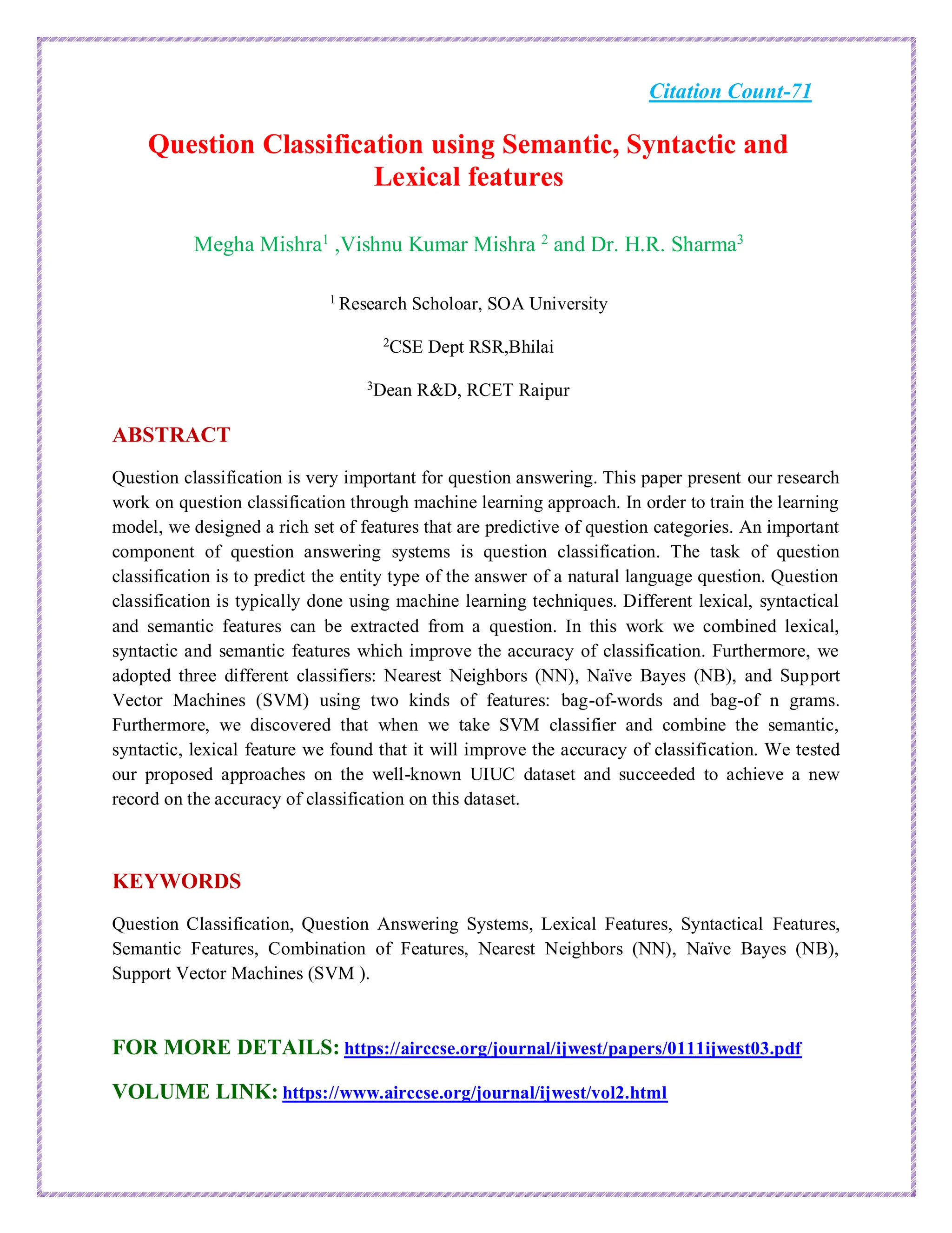 Citation Count-71
Question Classification using Semantic, Syntactic and
Lexical features
Megha Mishra1
,Vishnu Kumar Mishra 2
and Dr. H.R. Sharma3
1 Research Scholoar, SOA University
2
CSE Dept RSR,Bhilai
3
Dean R&D, RCET Raipur
ABSTRACT
Question classification is very important for question answering. This paper present our research
work on question classification through machine learning approach. In order to train the learning
model, we designed a rich set of features that are predictive of question categories. An important
component of question answering systems is question classification. The task of question
classification is to predict the entity type of the answer of a natural language question. Question
classification is typically done using machine learning techniques. Different lexical, syntactical
and semantic features can be extracted from a question. In this work we combined lexical,
syntactic and semantic features which improve the accuracy of classification. Furthermore, we
adopted three different classifiers: Nearest Neighbors (NN), Naïve Bayes (NB), and Support
Vector Machines (SVM) using two kinds of features: bag-of-words and bag-of n grams.
Furthermore, we discovered that when we take SVM classifier and combine the semantic,
syntactic, lexical feature we found that it will improve the accuracy of classification. We tested
our proposed approaches on the well-known UIUC dataset and succeeded to achieve a new
record on the accuracy of classification on this dataset.
KEYWORDS
Question Classification, Question Answering Systems, Lexical Features, Syntactical Features,
Semantic Features, Combination of Features, Nearest Neighbors (NN), Naïve Bayes (NB),
Support Vector Machines (SVM ).
FOR MORE DETAILS: https://airccse.org/journal/ijwest/papers/0111ijwest03.pdf
VOLUME LINK: https://www.airccse.org/journal/ijwest/vol2.html
 