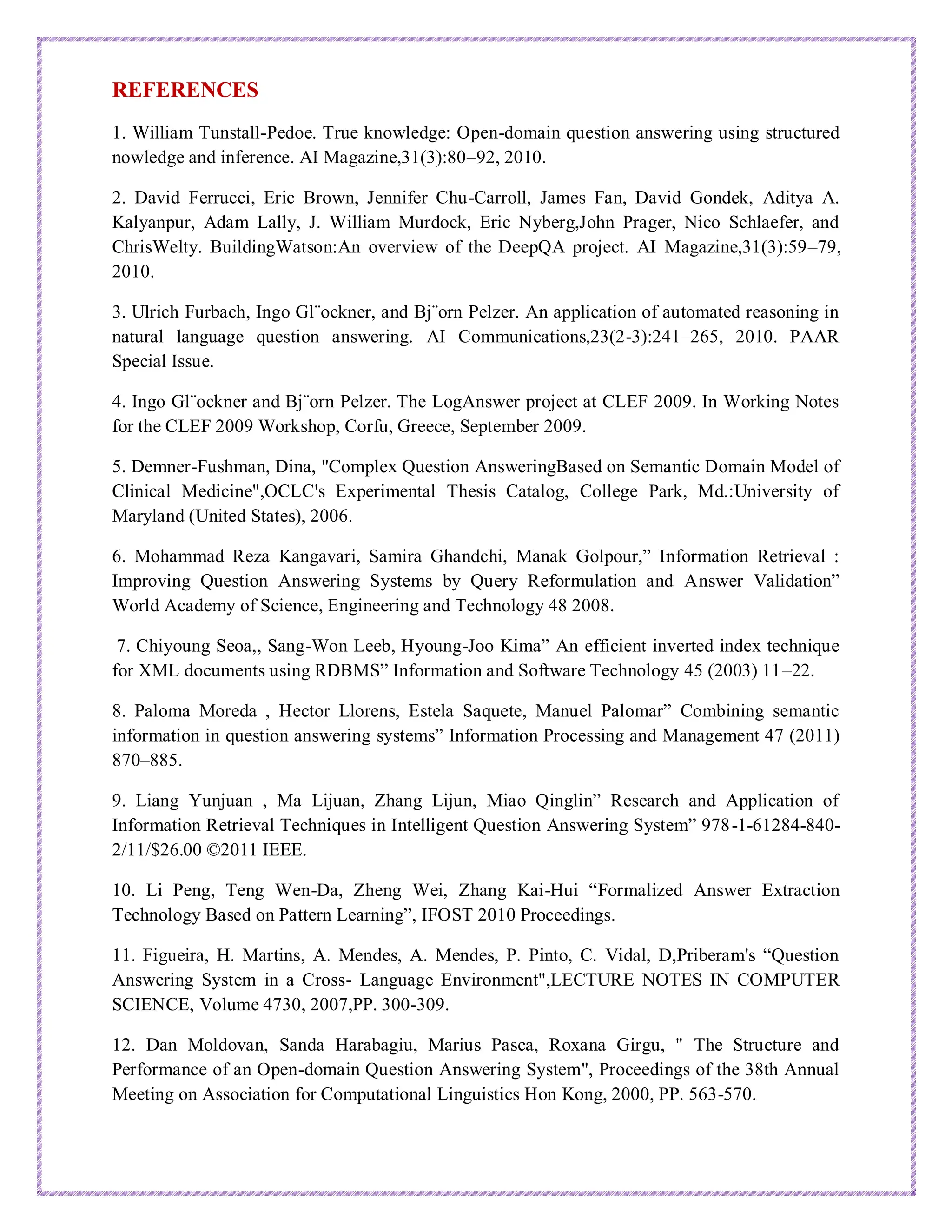 REFERENCES
1. William Tunstall-Pedoe. True knowledge: Open-domain question answering using structured
nowledge and inference. AI Magazine,31(3):80–92, 2010.
2. David Ferrucci, Eric Brown, Jennifer Chu-Carroll, James Fan, David Gondek, Aditya A.
Kalyanpur, Adam Lally, J. William Murdock, Eric Nyberg,John Prager, Nico Schlaefer, and
ChrisWelty. BuildingWatson:An overview of the DeepQA project. AI Magazine,31(3):59–79,
2010.
3. Ulrich Furbach, Ingo Gl¨ockner, and Bj¨orn Pelzer. An application of automated reasoning in
natural language question answering. AI Communications,23(2-3):241–265, 2010. PAAR
Special Issue.
4. Ingo Gl¨ockner and Bj¨orn Pelzer. The LogAnswer project at CLEF 2009. In Working Notes
for the CLEF 2009 Workshop, Corfu, Greece, September 2009.
5. Demner-Fushman, Dina, "Complex Question AnsweringBased on Semantic Domain Model of
Clinical Medicine",OCLC's Experimental Thesis Catalog, College Park, Md.:University of
Maryland (United States), 2006.
6. Mohammad Reza Kangavari, Samira Ghandchi, Manak Golpour,” Information Retrieval :
Improving Question Answering Systems by Query Reformulation and Answer Validation”
World Academy of Science, Engineering and Technology 48 2008.
7. Chiyoung Seoa,, Sang-Won Leeb, Hyoung-Joo Kima” An efficient inverted index technique
for XML documents using RDBMS” Information and Software Technology 45 (2003) 11–22.
8. Paloma Moreda , Hector Llorens, Estela Saquete, Manuel Palomar” Combining semantic
information in question answering systems” Information Processing and Management 47 (2011)
870–885.
9. Liang Yunjuan , Ma Lijuan, Zhang Lijun, Miao Qinglin” Research and Application of
Information Retrieval Techniques in Intelligent Question Answering System” 978-1-61284-840-
2/11/$26.00 ©2011 IEEE.
10. Li Peng, Teng Wen-Da, Zheng Wei, Zhang Kai-Hui “Formalized Answer Extraction
Technology Based on Pattern Learning”, IFOST 2010 Proceedings.
11. Figueira, H. Martins, A. Mendes, A. Mendes, P. Pinto, C. Vidal, D,Priberam's “Question
Answering System in a Cross- Language Environment",LECTURE NOTES IN COMPUTER
SCIENCE, Volume 4730, 2007,PP. 300-309.
12. Dan Moldovan, Sanda Harabagiu, Marius Pasca, Roxana Girgu, " The Structure and
Performance of an Open-domain Question Answering System", Proceedings of the 38th Annual
Meeting on Association for Computational Linguistics Hon Kong, 2000, PP. 563-570.
 